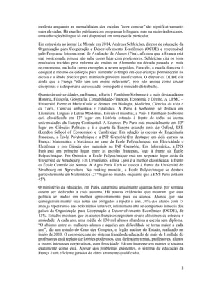 3
modesta enquanto as mensalidades das escolas "hors contrat" são significativamente
mais elevadas. Há escolas públicas com programas bilíngues, mas na maioria dos casos,
uma educação bilíngue só está disponível em uma escola particular.
Em entrevista ao jornal Le Monde em 2014, Andreas Schleicher, diretor de educação da
Organização para Cooperação e Desenvolvimento Econômico (OCDE) e responsável
pelo Programa Internacional de Avaliação de Alunos (Pisa), afirmou que a França está
mal posicionada porque não sabe como lidar com professores. Schleicher cita os bons
resultados trazidos pela reforma do ensino na Alemanha na década passada e, mais
recentemente, na Itália como exemplos a serem seguidos. Para ele, a escola francesa é
desigual e mesmo os esforços para aumentar o tempo em que crianças permanecem na
escola e a idade precoce para matrícula parecem insuficientes. O diretor da OCDE diz
ainda que a França “não tem um ensino relevante”, pois não ensina como cruzar
disciplinas e a despertar a curiosidade, como pede o mercado de trabalho.
Quanto às universidades, na França, a Paris 1 Panthéon-Sorbonne é a mais destacada em
História, Filosofia, Geografia, Contabilidade-Finanças, Economia e Direito. A UPMC –
Université Pierre et Marie Curie se destaca em Biologia, Medicina, Ciências da vida e
da Terra, Ciências ambientais e Estatística. A Paris 4 Sorbonne se destaca em
Literatura, Línguas e Letras Modernas. Em nível mundial, a Paris 1 Panthéon-Sorbonne
está classificada em 13º lugar em História estando à frente de todas as outras
universidades da Europa Continental. A Sciences Po Paris está mundialmente em 13º
lugar em Ciências Políticas e é a quarta da Europa estando atrás de Oxford, LSE
(London School of Economics) e Cambridge. Em relação às escolas de Engenharia
francesas, a École Polytechnique e a INP Grenoble têm destaque em dois cursos na
França: Matemática e Mecânica no caso da École Polytechnique; em Eletricidade e
Eletrônica e em Ciência dos materiais na INP Grenoble. Em Informática, a ENS
Paris está em primeiro lugar entre as escolas francesas, logo à frente da École
Polytechnique. Em Química, a École Polytechnique está em segundo lugar atrás da
Université de Strasbourg. Em Urbanismo, a Insa Lyon é a melhor classificada, à frente
da École Centrale de Nantes. A Agro Paris Tech se coloca à frente da Université de
Strasbourg em Agricultura. No ranking mundial, a École Polytechnique se destaca
particularmente em Matemática (21º lugar no mundo, enquanto que a ENS Paris está em
45º).
O ministério da educação, em Paris, determina anualmente quantas horas por semana
devem ser dedicadas a cada assunto. Há poucas evidências que mostram que essa
política se traduz em melhor aproveitamento para os alunos. Alunos que não
conseguiram manter suas notas são obrigados a repetir o ano. 38% dos alunos com 15
anos já repetiram o ano pelo menos uma vez, um número alto se comparado à média dos
países da Organização para Cooperação e Desenvolvimento Econômico (OCDE), de
13%. Estudos mostram que os alunos franceses registram níveis altíssimos de estresse e
ansiedade. A cada ano, uma média de 130 mil alunos abandona a escola sem diploma.
“O abismo entre os melhores alunos e aqueles em dificuldade se torna maior a cada
ano”, diz um estudo do Cour des Comptes, o órgão auditor do Estado, realizado no
início de 2010. O corpo docente do sistema francês de educação de mais de 1 milhão de
professores está repleto de lobbies poderosos, que defendem temas, professores, alunos
e outros interesses corporativos, com ferocidade. Há um interesse em manter o sistema
exatamente como está. Apesar dos problemas existentes, o sistema de educação da
França é um eficiente gerador de elites altamente qualificadas.
 
