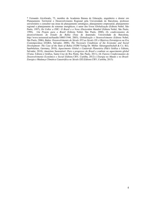 4
* Fernando Alcoforado, 75, membro da Academia Baiana de Educação, engenheiro e doutor em
Planejamento Territorial e Desenvolvimento Regional pela Universidade de Barcelona, professor
universitário e consultor nas áreas de planejamento estratégico, planejamento empresarial, planejamento
regional e planejamento de sistemas energéticos, é autor dos livros Globalização (Editora Nobel, São
Paulo, 1997), De Collor a FHC- O Brasil e a Nova (Des)ordem Mundial (Editora Nobel, São Paulo,
1998), Um Projeto para o Brasil (Editora Nobel, São Paulo, 2000), Os condicionantes do
desenvolvimento do Estado da Bahia (Tese de doutorado. Universidade de Barcelona,
http://www.tesisenred.net/handle/10803/1944, 2003), Globalização e Desenvolvimento (Editora Nobel,
São Paulo, 2006), Bahia- Desenvolvimento do Século XVI ao Século XX e Objetivos Estratégicos na Era
Contemporânea (EGBA, Salvador, 2008), The Necessary Conditions of the Economic and Social
Development- The Case of the State of Bahia (VDM Verlag Dr. Müller Aktiengesellschaft & Co. KG,
Saarbrücken, Germany, 2010), Aquecimento Global e Catástrofe Planetária (P&A Gráfica e Editora,
Salvador, 2010), Amazônia Sustentável- Para o progresso do Brasil e combate ao aquecimento global
(Viena- Editora e Gráfica, Santa Cruz do Rio Pardo, São Paulo, 2011), Os Fatores Condicionantes do
Desenvolvimento Econômico e Social (Editora CRV, Curitiba, 2012) e Energia no Mundo e no Brasil-
Energia e Mudança Climática Catastrófica no Século XXI (Editora CRV, Curitiba, 2015).
 