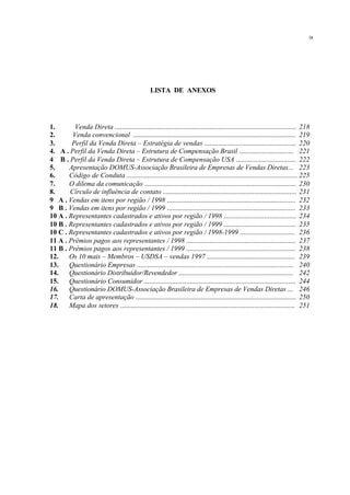 LISTA DE ANEXOS
1. Venda Direta ....................................................................................................... 218
2. Venda convencional ............................................................................................ 219
3. Perfil da Venda Direta – Estratégia de vendas .................................................... 220
4. A . Perfil da Venda Direta – Estrutura de Compensação Brasil ............................... 221
4 B . Perfil da Venda Direta – Estrutura de Compensação USA .................................. 222
5. Apresentação DOMUS-Associação Brasileira de Empresas de Vendas Diretas... 223
6. Código de Conduta ................................................................................................. 225
7. O dilema da comunicação ...................................................................................... 230
8. Círculo de influência de contato ............................................................................ 231
9 A . Vendas em itens por região / 1998 ......................................................................... 232
9 B . Vendas em itens por região / 1999 ......................................................................... 233
10 A . Representantes cadastrados e ativos por região / 1998 ......................................... 234
10 B . Representantes cadastrados e ativos por região / 1999 ......................................... 235
10 C . Representantes cadastrados e ativos por região / 1998-1999 ............................... 236
11 A . Prêmios pagos aos representantes / 1998 .............................................................. 237
11 B . Prêmios pagos aos representantes / 1999 .............................................................. 238
12. Os 10 mais – Membros – USDSA – vendas 1997 .................................................. 239
13. Questionário Empresas ......................................................................................... 240
14. Questionário Distribuidor/Revendedor ................................................................. 242
15. Questionário Consumidor ...................................................................................... 244
16. Questionário DOMUS-Associação Brasileira de Empresas de Vendas Diretas ... 246
17. Carta de apresentação ........................................................................................... 250
18. Mapa dos setores ................................................................................................... 251
ix
 