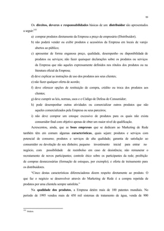 99
Os direitos, deveres e responsabilidades básicas de um distribuidor são apresentados
a seguir:101
a) comprar produtos diretamente da Empresa a preço de empresário (Distribuidor);
b) não poderá vender ou exibir produtos e acessórios da Empresa em locais de varejo
abertos ao público;
c) apresentar de forma enganosa preço, qualidade, desempenho ou disponibilidade de
produtos ou serviços; não fazer quaisquer declarações sobre os produtos ou serviços
da Empresa que não aqueles expressamente definidos nos rótulos dos produtos ou na
literatura oficial da Empresa;
d) deve explicar as instruções de uso dos produtos aos seus clientes;
e) não fazer qualquer oferta de acordo;
f) deve oferecer opções de restituição de compra, crédito ou troca dos produtos aos
clientes;
g) deve cumprir as leis, normas, usos e o Código de Defesa do Consumidor;
h) pode desempenhar outras atividades ou comercializar outros produtos que não
aqueles comercializados pela Empresa ou seus parceiros;
i) não deve comprar um estoque excessivo de produtos para os quais não exista
consumidor final com objetivo apenas de obter um maior nível de qualificação.
Acrescentou, ainda, que as boas empresas que se dedicam ao Marketing de Rede
também têm em comum algumas características, quais sejam: produtos e serviços com
potencial de consumo; produtos e serviços de alta qualidade; garantia de satisfação ao
consumidor ou devolução do seu dinheiro; pequeno investimento inicial para entrar no
negócio, com possibilidade de reembolso em caso de desistência; não remunerar o
recrutamento de novos participantes; controle ético sobre os participantes da rede; proibição
de compras desnecessárias (formação de estoques, por exemplo); e oferta de treinamento para
os distribuidores.
“Cinco destas características diferenciadoras dizem respeito diretamente ao produto. O
que faz o negócio se desenvolver através do Marketing de Rede é a compra repetida de
produtos por uma clientela sempre satisfeita.”
Na qualidade dos produtos, a Empresa detém mais de 100 patentes mundiais. No
período de 1995 vendeu mais de 450 mil sistemas de tratamento de água, venda de 900
101
ibidem.
 