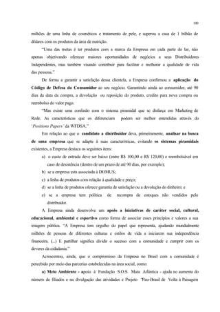 100
milhões de uma linha de cosméticos e tratamento de pele, e superou a casa de 1 bilhão de
dólares com os produtos da área de nutrição.
“Uma das metas é ter produtos com a marca da Empresa em cada parte do lar, não
apenas objetivando oferecer maiores oportunidades de negócios a seus Distribuidores
Independentes, mas também visando contribuir para facilitar e melhorar a qualidade de vida
das pessoas.”
De forma a garantir a satisfação dessa clientela, a Empresa confirmou a aplicação do
Código de Defesa do Consumidor ao seu negócio. Garantindo ainda ao consumidor, até 90
dias da data da compra, a devolução ou reposição do produto, credito para nova compra ou
reembolso do valor pago.
“Mas existe uma confusão com o sistema piramidal que se disfarça em Marketing de
Rede. As características que os diferenciam podem ser melhor entendidas através do
‘Positions Papers’ da WFDSA.”
Em relação ao que o candidato a distribuidor deva, primeiramente, analisar na busca
de uma empresa que se adapte à suas características, evitando os sistemas piramidais
existentes, a Empresa destaca os seguintes itens:
a) o custo de entrada deve ser baixo (entre R$ 100,00 e R$ 120,00) e reembolsável em
caso de desistência (dentro de um prazo de até 90 dias, por exemplo);
b) se a empresa esta associada à DOMUS;
c) a linha de produtos com relação à qualidade e preço;
d) se a linha de produtos oferece garantia de satisfação ou a devolução do dinheiro; e
e) se a empresa tem política de recompra de estoques não vendidos pelo
distribuidor.
A Empresa ainda desenvolve um apoio a iniciativas de caráter social, cultural,
educacional, ambiental e esportivo como forma de associar esses princípios e valores a sua
imagem pública. “A Empresa tem orgulho do papel que representa, ajudando mundialmente
milhões de pessoas de diferentes culturas e estilos de vida a iniciarem sua independência
financeira. (...) E partilhar significa dividir o sucesso com a comunidade e cumprir com os
deveres da cidadania.”
Acrescentou, ainda, que o compromisso da Empresa no Brasil com a comunidade é
percebido por meio das parcerias estabelecidas na área social, como:
a) Meio Ambiente - apoio à Fundação S.O.S. Mata Atlântica - ajuda no aumento do
número de filiados e na divulgação das atividades e Projeto “Pau-Brasil de Volta à Paisagem
 