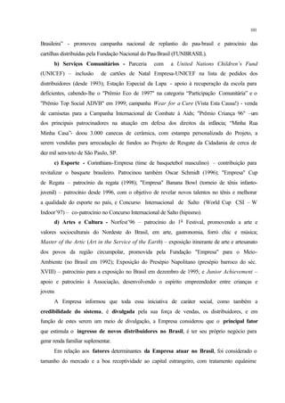 101
Brasileira” - promoveu campanha nacional de replantio do pau-brasil e patrocínio das
cartilhas distribuídas pela Fundação Nacional do Pau-Brasil (FUNBRASIL).
b) Serviços Comunitários - Parceria com a United Nations Children’s Fund
(UNICEF) – inclusão de cartões de Natal Empresa-UNICEF na lista de pedidos dos
distribuidores (desde 1993); Estação Especial da Lapa - apoio à recuperação da escola para
deficientes, cabendo-lhe o "Prêmio Eco de 1997" na categoria “Participação Comunitária” e o
"Prêmio Top Social ADVB" em 1999; campanha Wear for a Cure (Vista Esta Causa!) - venda
de camisetas para a Campanha Internacional de Combate à Aids; "Prêmio Criança 96" –um
dos principais patrocinadores na atuação em defesa dos direitos da infância; “Minha Rua
Minha Casa”- doou 3.000 canecas de cerâmica, com estampa personalizada do Projeto, a
serem vendidas para arrecadação de fundos ao Projeto de Resgate da Cidadania de cerca de
dez mil sem-teto de São Paulo, SP.
c) Esporte - Corinthians-Empresa (time de basquetebol masculino) – contribuição para
revitalizar o basquete brasileiro. Patrocinou também Oscar Schmidt (1996); "Empresa" Cup
de Regata – patrocínio da regata (1998); "Empresa" Banana Bowl (torneio de tênis infanto-
juvenil) – patrocínio desde 1996, com o objetivo de revelar novos talentos no tênis e melhorar
a qualidade do esporte no país, e Concurso Internacional de Salto (World Cup CSI – W
Indoor’97) – co-patrocínio no Concurso Internacional de Salto (hipismo).
d) Artes e Cultura - Norfest’96 – patrocínio do 1o
Festival, promovendo a arte e
valores socioculturais do Nordeste do Brasil, em arte, gastronomia, forró chic e música;
Master of the Artic (Art in the Service of the Earth) – exposição itinerante de arte e artesanato
dos povos da região circumpolar, promovida pela Fundação "Empresa" para o Meio-
Ambiente (no Brasil em 1992); Exposição do Presépio Napolitano (presépio barroco do séc.
XVIII) – patrocínio para a exposição no Brasil em dezembro de 1995; e Junior Achievement –
apoio e patrocínio à Associação, desenvolvendo o espírito empreendedor entre crianças e
jovens
A Empresa informou que toda essa iniciativa de caráter social, como também a
credibilidade do sistema, é divulgada pela sua força de vendas, os distribuidores, e em
função de estes serem um meio de divulgação, a Empresa considerou que o principal fator
que estimula o ingresso de novos distribuidores no Brasil, é ter seu próprio negócio para
gerar renda familiar suplementar.
Em relação aos fatores determinantes da Empresa atuar no Brasil, foi considerado o
tamanho do mercado e a boa receptividade ao capital estrangeiro, com tratamento equânime
 