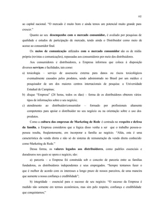 102
ao capital nacional. “O mercado é muito bom e ainda temos um potencial muito grande para
crescer.”
Quanto ao seu desempenho com o mercado consumidor, é avaliado por pesquisas de
qualidade e estudos de participação de mercado, tendo ainda o Distribuidor como meio de
acesso ao consumidor final.
Os meios de comunicação utilizados com o mercado consumidor são os de mídia
própria (revistas e comunicações), repassadas aos consumidores por meio dos distribuidores.
Aos consumidores e distribuidores, a Empresa informou que coloca à disposição
diversos serviços e facilidades, tais como:
a) toxicologia – serviço de assessoria externa para danos ou riscos toxicológicos
eventualmente causados pelos produtos, sendo administrado no Brasil por um médico e
pesquisador de um dos maiores centros internacionais de pesquisa: a Universidade
Estadual de Campinas;
b) disque “Empresa” (24 horas, todos os dias) – forma de os distribuidores obterem vários
tipos de informações sobre o seu negócio;
c) atendimento ao distribuidor/consumidor – formado por profissionais altamente
competentes para apoiar o distribuidor no seu negócio ou na orientação sobre o uso dos
produtos.
Como a cultura das empresas de Marketing de Rede é centrada no respeito e defesa
da família, a Empresa considerou que a lógica disso venha a ser que o trabalho pessoa-a-
pessoa resulta, freqüentemente, em incorporar a família ao negócio. “Aliás, esta é uma
característica da venda direta e não só do sistema de remuneração da venda direta conhecido
como Marketing de Rede.”
Dessa forma, os valores legados aos distribuidores, como padrões essenciais e
duradouros nos quais se opera o negócio, são:
a) parceria – a Empresa foi construída sob o conceito de parceria entre as famílias
fundadoras, os distribuidores independentes e seus empregados. “Sempre tentamos fazer o
que é melhor de acordo com os interesses a longo prazo de nossos parceiros, de uma maneira
que aumente a nossa confiança e credibilidade”;
b) integridade – essencial para o sucesso de seu negócio. “O sucesso da Empresa é
medido não somente em termos econômicos, mas sim pelo respeito, confiança e credibilidade
que conquistamos;”
 