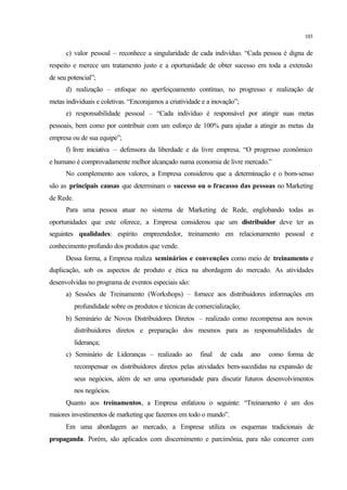 103
c) valor pessoal – reconhece a singularidade de cada indivíduo. “Cada pessoa é digna de
respeito e merece um tratamento justo e a oportunidade de obter sucesso em toda a extensão
de seu potencial”;
d) realização – enfoque no aperfeiçoamento contínuo, no progresso e realização de
metas individuais e coletivas. “Encorajamos a criatividade e a inovação”;
e) responsabilidade pessoal – “Cada indivíduo é responsável por atingir suas metas
pessoais, bem como por contribuir com um esforço de 100% para ajudar a atingir as metas da
empresa ou de sua equipe”;
f) livre iniciativa – defensora da liberdade e da livre empresa. “O progresso econômico
e humano é comprovadamente melhor alcançado numa economia de livre mercado.”
No complemento aos valores, a Empresa considerou que a determinação e o bom-senso
são as principais causas que determinam o sucesso ou o fracasso das pessoas no Marketing
de Rede.
Para uma pessoa atuar no sistema de Marketing de Rede, englobando todas as
oportunidades que este oferece, a Empresa considerou que um distribuidor deve ter as
seguintes qualidades: espírito empreendedor, treinamento em relacionamento pessoal e
conhecimento profundo dos produtos que vende.
Dessa forma, a Empresa realiza seminários e convenções como meio de treinamento e
duplicação, sob os aspectos de produto e ética na abordagem do mercado. As atividades
desenvolvidas no programa de eventos especiais são:
a) Sessões de Treinamento (Workshops) – fornece aos distribuidores informações em
profundidade sobre os produtos e técnicas de comercialização;
b) Seminário de Novos Distribuidores Diretos – realizado como recompensa aos novos
distribuidores diretos e preparação dos mesmos para as responsabilidades de
liderança;
c) Seminário de Lideranças – realizado ao final de cada ano como forma de
recompensar os distribuidores diretos pelas atividades bem-sucedidas na expansão de
seus negócios, além de ser uma oportunidade para discutir futuros desenvolvimentos
nos negócios.
Quanto aos treinamentos, a Empresa enfatizou o seguinte: “Treinamento é um dos
maiores investimentos de marketing que fazemos em todo o mundo”.
Em uma abordagem ao mercado, a Empresa utiliza os esquemas tradicionais de
propaganda. Porém, são aplicados com discernimento e parcimônia, para não concorrer com
 