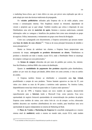 104
o marketing boca-a-boca, que é mais efetivo no caso, por prover uma explicação que não se
pode atingir por meio das técnicas tradicionais de propaganda.
Os veículos publicitários utilizados pela Empresa são os de mídia própria, como
revistas e comunicações internas. Têm freqüência mensal ou trimestral, dependendo do
veículo e propósito que se quer atingir. Também ressaltou que coloca à disposição de seus
Distribuidores uma série de materiais de apoio, literatura e recursos audiovisuais, contendo
informações sobre as vantagens e benefícios dos produtos bem como uma orientação ao grupo
de negócios. Utiliza, intensamente, o treinamento em grupo como forma de divulgação.
Como usa a propaganda com discernimento, a Empresa acrescentou que procura manter
uma base de dados de seus clientes102
. “Trata-se de nossa principal ferramenta de trabalho e
nosso principal ativo.”
Dentre as formas de satisfazer tais clientes, a Empresa busca proporcionar uma
economia de tempo, entregando os produtos diretamente ao cliente. “Distribuímos os
produtos a domicílio em todo o mundo, exceto EUA, onde o Distribuidor Direto se encarrega
de comprar e entregar aos seus patrocinados.”
As formas de compra oferecidas são por meio de pedidos por correio, fax, internet,
fone fácil Bradesco, telefone 0800 e dos centros de distribuição.
Quanto às modalidades de pagamento dos produtos adquiridos pelos distribuidores,
podem ser por meio de cheque pré-datado, débito direto em conta corrente, à vista ou cartões
de crédito.
A Empresa também fornece ao distribuidor e consumidor uma loja virtual,
possibilitando a compra de seus produtos. “Somos bastante agressivos na área de IT, com
vários sites dentre os mais de 80 países e territórios onde operamos. Na América Latina,
disponibilizamos nossa loja virtual em quase todos os 12 países onde operamos.”
No ano de 1999, a Empresa lançou um novo modelo de negócio, desenvolvido
especificamente para a Internet, tendo a Microsoft Corp. como parceira. Essa nova
oportunidade de negócio fornecerá oportunidades de comercialização dos produtos da própria
Empresa como também de outras, com vários links de site de compra on-line, oferecendo
também descontos aos membros (distribuidores) do novo modelo, para beneficiar uma nova
oportunidade de negócio independente no sistema de Marketing de Rede.
O Plano de Vendas e Marketing da Empresa foi concebido empregando-se o mesmo
sistema atual de multinível, sendo o mesmo no mundo todo, exceto EUA, onde mudam
102
A sua totalidade no Brasil não pode ser disponibilizada por questões de negócios.
 