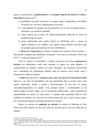 105
apenas os percentuais de comissionamento. Os principais aspectos do Plano de Vendas e
Marketing da Empresa são103
:
a) possibilidade da pessoa desenvolver seu próprio negócio independente, pois trabalha
de acordo com o seu ritmo, estabelecendo as suas metas;
b) a alta qualidade dos produtos que são produzidos com as mais avançadas técnicas e
submetidos a um controle de qualidade;
c) “toque” pessoal, que se baseia em vendas personalizadas, oferecendo ao cliente um
atendimento especial e eficaz;
d) ganhos determinados pelo próprio esforço do Distribuidor, pois o sucesso do
negócio depende do seu trabalho, cujos ganhos podem aumentar tanto pela venda
dos produtos quanto pelo patrocínio de novos distribuidores.
O sistema de remuneração da Empresa é baseado num acúmulo mensal de pontos. A
cada produto comprado pelo distribuidor corresponde a dois tipos de pontuação: Ponto-Valor
(PV)104
e Volume de Negócio (VN)105
.
Além do sistema de remuneração, a Empresa acrescentou que possui programas de
incentivo aos distribuidores, tendo como principais as viagens por metas atingidas e o
reconhecimento em dinheiro, também por metas alcançadas. São programas desenvolvidos
com a participação dos distribuidores, podendo variar em natureza, porém sempre visam o
crescimento ao volume de negócios.
O motivo pelo qual levou a Empresa atuar como um sistema de Marketing de Rede
referiu-se a um meio de disponibilizar uma real oportunidade para as pessoas terem renda
familiar suplementar, aliando à revenda o desenvolvimento de uma base de pessoas
consumidoras/duplicadoras do negócio. “Este princípio permite o estabelecimento de um
negócio próprio em bases sólidas, com um investimento bastante baixo e apoio empresarial de
responsabilidade da empresa de venda direta.” A segunda razão apresentada refere-se à alta
qualidade dos produtos, que requerem um contato pessoal para que se possa explicar porque
eles se diferenciam daqueles comumente encontrados no mercado.
Quanto ao processo de ampliação de mercado do sistema de Marketing de Rede
desenvolvido pela Empresa, foi dito como sendo um processo que já conta com trinta anos de
trabalho.
103
Manual de Negócios da Empresa do Brasil (1998).
104
PV – pontuação atribuída a cada produto, determinando o nível percentual de bônus a cada mês (3% a 21%). (Manual de Negócio da
Empresa do Brasil, 1998). 104
VN – valor atribuído a cada produto, sobre o qual os bônus são pagos. (Manual de Negócios da Empresa do
Brasil, 1998).
105
VN – valor atribuído a cada produto, sobre o qual os bônus são pagos. (Manual de Negócios da Empresa do Brasil, 1998).
 