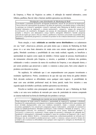107
da Empresa, o Plano de Negócios ou ambos. A utilização do material informativo, como
folhetos, panfletos, fitas de vídeo e Internet, também apresentou sua relevância.
Divulgação como distribuidor de Marketing de Rede
Convidando e contatando pessoas(9); divulgando produtos(8); através de um processo de duplicação
"boca-a-boca"(8); apresentações de produtos e do plano de negócio(6); convidando amigos e conhecidos
a participar em eventos(3); agendando visitas(2); explicação sobre Marketing de Rede(2); através do
material informativo da empresa(2); a clientes potenciais(2); amigos(1); amigos dos amigos(1);
workshops(1); em reuniões(1); divulgação com pessoas de relacionamento próximo(1); de maneira
simples e eficaz(1); com dedicação(1); crença total(1); entregando folhetos(1); fazendo pesquisa
mercado da região que atua(1); fitas de vídeo(1); panfletos(1); internet(1); procurando necessidades das
pessoas(1); respondendo perguntas(1); resultados do produto no dia-a-dia(uso doméstico)(1); testemunho
autêntico(1)
Nesta atuação, o mais enfatizado ao convidar novos distribuidores a se cadastrarem
em sua “rede”, observou-se, primeiro, por parte destes que o sistema de Marketing de Rede
possa vir a ser uma fonte alternativa de renda extra com retorno significativo, potencial de
ganho, liberdade econômica e possibilidade de uma renda residual; segundo, os benefícios e
oportunidade de negócio como opção de trabalho e formar equipe de pessoas, beneficiando-se
do treinamento oferecido pela Empresa, e, terceiro, a qualidade e eficiência dos produtos,
enfatizando a venda e consumo da marca de excelência da Empresa, o uso adequado destes, e
por serem produtos que preservam a saúde e a natureza a preço justo, bem como adquirir os
produtos com desconto no preço.
Na seqüência, foi enfatizado que é um empreendimento com pequeno investimento e
resultados significativos. Porém, considerou-se de que não seja uma forma de ganhar dinheiro
fácil, devendo esclarecer as dificuldades como qualquer outro negócio. A possibilidade de
atuar com uma atividade profissional atual, de forma parcial, tendo livre iniciativa e uma
segunda opção de trabalho e profissão, também apresentou sua relevância.
Percebe-se também uma preocupação quanto a informar de que o Marketing de Rede
venha a ser uma nova tendência de mercado por causa da praticidade do sistema comparado
ao sistema tradicional na forma de distribuição dos produtos e serviços.
Enfatização no convite aos novos distribuidores
Fonte alternativa de renda extra(12); benefícios e oportunidade de negócio(12); qualidade e eficiência
produtos(10); empreendimento com pequeno investimento e resultados significativos(4); atuar juntamente
com atividade atual-parcial(4); como nova tendência mercado(3); vender e consumir produtos de
excelente qualidade(3); livre iniciativa(2) comparação negócio tradicional(2); praticidade do sistema(2);
opção de trabalho/profissão(2); liberdade econômica(1); renda residual(1); liberdade de tempo(1); com
autenticidade(1); desconto nos produtos(1); conhecimento novas formas distribuição produtos e
serviços(1); e-commerce(1); economia(1); formar equipe de pessoas(1); informação uso adequado dos
produtos(1); informações(1); informando novidades(1); marca de excelência da Empresa(1); não é uma
forma de ganhar dinheiro fácil(1); o treinamento proporciona conhecimento-podendo ser utilizado em
Qualquer área da sociedade(1); produto-preservam a saúde e a natureza e preços justos(1); formas de
venda(1); deve esclarecer as dificuldades como qualquer outro negócio(1); vantagens ser distribuidor ou
associado(1)
 