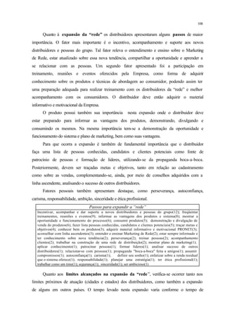 108
Quanto à expansão da “rede” os distribuidores apresentaram alguns passos de maior
importância. O fator mais importante é o incentivo, acompanhamento e suporte aos novos
distribuidores e pessoas do grupo. Tal fator releva o entendimento e ensino sobre o Marketing
de Rede, estar atualizado sobre essa nova tendência, compartilhar a oportunidade e aprender a
se relacionar com as pessoas. Um segundo fator apresentado foi a participação em
treinamento, reuniões e eventos oferecidos pela Empresa, como forma de adquirir
conhecimento sobre os produtos e técnicas de abordagem ao consumidor, podendo assim ter
uma preparação adequada para realizar treinamento com os distribuidores da “rede” e melhor
acompanhamento com os consumidores. O distribuidor deve então adquirir o material
informativo e motivacional da Empresa.
O produto possui também sua importância nesta expansão onde o distribuidor deve
estar preparado para informar as vantagens dos produtos, demonstrando, divulgando e
consumindo os mesmos. Na mesma importância tem-se a demonstração da oportunidade e
funcionamento do sistema e plano de marketing, bem como suas vantagens.
Para que ocorra a expansão é também de fundamental importância que o distribuidor
faça uma lista de pessoas conhecidas, candidatos e clientes potenciais como fonte de
patrocínio de pessoas e formação de líderes, utilizando-se da propaganda boca-a-boca.
Posteriormente, devem ser traçadas metas e objetivos, tanto em relação ao cadastramento
como sobre as vendas, complementando-se, ainda, por meio de conselhos adquiridos com a
linha ascendente, analisando o sucesso de outros distribuidores.
Fatores pessoais também apresentam destaque, como perseverança, autoconfiança,
carisma, responsabilidade, ambição, sinceridade e ética profissional.
Passos para expandir a “rede”
Incentivar, acompanhar e dar suporte a novos distribuidores e pessoas do grupo(12); freqüentar
treinamentos, reuniões e eventos(9); informar as vantagens dos produtos e sistema(8); mostrar a
oportunidade e funcionamento do processo(6); consumir produtos(5); demonstração e divulgação de
venda do produtos(6); fazer lista pessoas conhecidas, candidatos e clientes potenciais(5); traçar metas e
objetivos(4); conhecer bem os produtos(3); adquirir material informativo e motivacional PRONET(3);
aconselhar com linha ascendentes(3); entender e ensinar Marketing de Rede(2); estar sempre informado e
ter conhecimento sobre nova tendência(2); perseverança(2); treinar pessoas(2); acompanhamento
clientes(2); trabalhar na construção de uma rede de distribuição(2); mostrar plano de marketing(1);
aplicar conhecimento(1); patrocinar pessoas(1); formar líderes(1); analisar sucesso de outros
distribuidores(1); relacionar-se com pessoas(1); propaganda "boca-a-boca" feita a amigos(1); assumir
compromissos(1); autoconfiança(1); carisma(1); definir seu sonho(1); enfatizar sobre a renda residual
que o sistema oferece(1); responsabilidade(1); planejar uma estratégia(1); ter ética profissional(1);
trabalhar como um time(1); segurança(1); sinceridade(1); ser ambicioso(1)
Quanto aos limites alcançados na expansão da “rede”, verifica-se ocorrer tanto nos
limites próximos de atuação (cidades e estados) dos distribuidores, como também a expansão
de alguns em outros países. O tempo levado nesta expansão varia conforme o tempo de
 