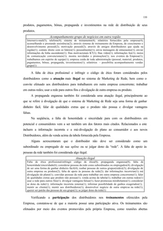 110
produtos, pagamentos, bônus, propaganda e investimentos na rede de distribuição de seus
produtos.
Acompanhamento grupo de negócios em outra região
Internet/e-mail(5); telefone(4); sistema de treinamento(4); relatórios fornecidos pela empresa(4);
aconselhando e prestando assistência(2); através sistema de treinamento da Empresa, de crescimento e
desenvolvimento pessoal(2); motivação pessoal(2); através de amigos distribuidores que ajuda na
região(1); contato direto com os líderes(1); pessoalmente(1); envia mensagens de entusiasmo(1); enviar
informações da linha ascendente(1); fitas motivacionais K7(1); fitas vídeo(1); informações fax(1); meios
de comunicação convencionais(1); mostra novidades e promoções(1); nos eventos da Empresa(1);
trabalhamos em espirito de equipe(1); empresa cuida de toda administração (pessoal, material, produtos,
pagamentos, bônus, propaganda, investimentos(1); relatórios – possibilita acompanhamento vendas
grupo(1)
A falta de ética profissional e infringir o código de ética foram considerados pelos
distribuidores como a atuação mais ilegal no sistema de Marketing de Rede, bem como o
convite efetuado aos distribuidores para trabalharem em outra empresa concorrente; trabalhar
em outras redes; usar a rede para outros fins e divulgação de outra empresa ou produto.
A propaganda enganosa também foi considerada uma atuação ilegal, principalmente ao
que se refere à divulgação de que o sistema de Marketing de Rede seja uma forma de ganhar
dinheiro fácil, falar de qualidades extras que o produto não possua e divulgar vantagens
falsas.
Na seqüência, a falta de honestidade e sinceridade para com os distribuidores em
potencial e consumidores vem a ser também um dos fatores mais citados. Relacionados a este
incluem a informação incorreta e a má-divulgação do plano ao consumidor e aos novos
Distribuidores, além da venda acima da tabela fornecida pela Empresa.
Alguns acrescentaram que o distribuidor não deve ser considerado como um
subordinado ou empregado de sua upline ou se julgar dono da “rede”. A falta de apoio às
pessoas da rede também foi considerada algo ilegal.
Atuação ilegal
Falta de ética profissional-infringir código de ética(8); propaganda enganosa(8); falta de
honestidade/sinceridade(6); considerar pessoas da rede como subordinados ou empregados(4); divulgação
de ser uma forma de ganhar dinheiro fácil(4); roubar pessoas de outros grupos(redes)(3); divulgação de
outra empresa ou produto(2); falta de apoio às pessoas da rede(2); dar informações incorretas(1); má
divulgação do plano(1); convidar pessoas da rede para trabalhar em outra empresa concorrente(1); falar
de qualidades extras que produto não possua(1); venda acima da tabela(1); trabalhar em outras redes(1)
usar a rede para outros fins(1); divulgar vantagens falsas(1); fazer promessas mirabolantes(1); considerar-
se dono da rede(1); informação incorreta sistema(1); informar possibilidade de ganhos exagerados(1);
mentir ao cliente(1); mentir aos distribuidores(1); desenvolver negócio de outra empresa na rede(1);
querer ser patrão das pessoas de seu grupo(1); se julgar dono da rede(1)
Verificando a participação dos distribuidores nos treinamentos oferecidos pela
Empresa, constatou-se de que a maioria possui uma participação ativa. Os treinamentos são
efetuados por meio dos eventos promovidos pela própria Empresa, como reuniões abertas
 