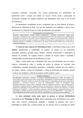 111
(semanais), seminários, convenções. Tais eventos proporcionam aos distribuidores um
aprendizado sobre a atuação dos líderes de sucesso. Ocorre ainda a participação de
treinamentos realizados nas próprias residências dos distribuidores, bem como o uso de fitas
de treinamentos.
Os distribuidores consideraram de que o treinamento seja um meio fabuloso de formar o
profissional de Marketing de Rede. Aos que não participam com freqüência, o motivo vem a
ser financeiro ou a distância em que os eventos de treinamento são realizados.
Participação em treinamentos
Sim(20); sempre/todos(4); reuniões abertas (semanais)(2); seminários (mensais)(2); sempre que
possível(1); é fabuloso(1); há 7 anos(1); convenções(quadrimestrais)(1); são fantásticos(1); distribuidores
aprendem com líderes de sucesso(1); fitas de treinamentos(1); empresa de autotreinamento(1); sempre
aprendo algo mais(1); quando realizados na cidade de residência(1); empresa promove eventos para
conhecer produtos e utilidades(1); o treinamento é que forma o profissional no MR(1); deve ter harmonia
total com Empresa(1)
Na busca de uma empresa de Marketing de Rede, o distribuidor destacou que se deve
analisar primeiramente a credibilidade da empresa em relação ao seu faturamento,
capacidade, segurança, garantias legais, histórico, trabalhos desenvolvidos e participação da
Empresa na sociedade. Em seguida, analisar o produto da empresa quanto à qualidade e
competitividade, buscando ainda uma identificação com estes.
Enfim, a maior análise que o distribuidor deve fazer está relacionada como um todo à
Empresa, informando-se sobre a questão de tempo de atuação no mercado, ética,
confiabilidade, seriedade, honestidade, idoneidade e integridade. Também deve dar atenção a
sua solidez, conhecer o plano de remuneração, a forma de distribuição dos produtos, passado
e visão de seus fundadores, a filosofia de negócio, missão, tradição e outros.
Análise à Empresa
Credibilidade empresa(13); conhecer os produtos–qualidade/eficiência(10); tempo de atuação no
mercado(6); buscar conhecimento sobre a empresa(6); confiabilidade /seriedade/ honestidade/ idoneidade/
integridade Empresa(5); solidez da empresa(3); faturamento(2); capacidade/competência da empresa(2);
princípios e valores(2); conhecer o plano de remuneração(3); forma de distribuição dos
produtos/rapidez(2); conhecer todo o sistema(2); forma de trabalho(2); passado e visão fundadores(2);
Segurança e garantias legais(2); competitividade de seus produtos(1); empresa que fabrique e distribua
produtos de qualidade(1); ética profissional(1); filosofia da empresa(1); histórico da empresa(1); missão
Empresa(1); tradição(1); verificar procedência empresa(1); previsão futura(1); participação Empresa na
sociedade(1); trabalho desenvolvido pela empresa(1); pesquisa a nível de PROCON(1); regras claras e
bem definidas(1); informação através dos meios de comunicação(1); se identificar com os produtos(1)
As cinco principais razões pelas quais as pessoas se tornam distribuidores
(revendedores) no Marketing de Rede foram consideradas pelos distribuidores como sendo:
renda extra; convívio social/pessoal; qualidade e variedade de produtos, bem como a
flexibilidade de horário que o sistema permite em sua atuação; busca na realização de sonhos
 