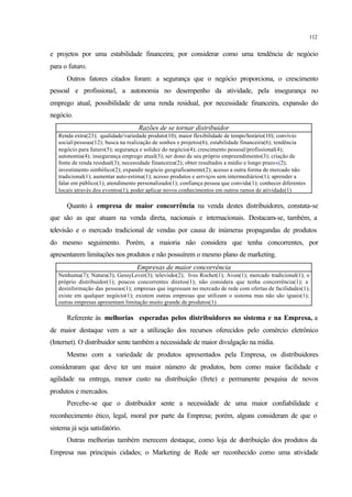 112
e projetos por uma estabilidade financeira; por considerar como uma tendência de negócio
para o futuro.
Outros fatores citados foram: a segurança que o negócio proporciona, o crescimento
pessoal e profissional, a autonomia no desempenho da atividade, pela insegurança no
emprego atual, possibilidade de uma renda residual, por necessidade financeira, expansão do
negócio.
Razões de se tornar distribuidor
Renda extra(23); qualidade/variedade produto(10); maior flexibilidade de tempo/horário(10); convívio
social/pessoas(12); busca na realização de sonhos e projetos(6); estabilidade financeira(6); tendência
negócio para futuro(5); segurança e solidez do negócio(4); crescimento pessoal/profissional(4);
autonomia(4); insegurança emprego atual(3); ser dono de seu próprio empreendimento(3); criação de
fonte de renda residual(3); necessidade financeira(2); obter resultados a médio e longo prazos(2);
investimento simbólico(2); expandir negócio geograficamente(2); acesso a outra forma de mercado não
tradicional(1); aumentar auto-estima(1); acesso produtos e serviços sem intermediários(1); aprender a
falar em público(1); atendimento personalizado(1); confiança pessoa que convida(1); conhecer diferentes
locais através dos eventos(1); poder aplicar novos conhecimentos em outros ramos de atividade(1)
Quanto à empresa de maior concorrência na venda destes distribuidores, constata-se
que são as que atuam na venda direta, nacionais e internacionais. Destacam-se, também, a
televisão e o mercado tradicional de vendas por causa de inúmeras propagandas de produtos
do mesmo seguimento. Porém, a maioria não considera que tenha concorrentes, por
apresentarem limitações nos produtos e não possuírem o mesmo plano de marketing.
Empresas de maior concorrência
Nenhuma(7); Natura(3); GessyLever(3); televisão(2); Ives Rochet(1); Avon(1); mercado tradicional(1); o
próprio distribuidor(1); poucos concorrentes diretos(1); não considera que tenha concorrência(1); a
desinformação das pessoas(1); empresas que ingressam no mercado de rede com ofertas de facilidades(1);
existe em qualquer negócio(1); existem outras empresas que utilizam o sistema mas não são iguais(1);
outras empresas apresentam limitação muito grande de produtos(1)
Referente às melhorias esperadas pelos distribuidores no sistema e na Empresa, a
de maior destaque vem a ser a utilização dos recursos oferecidos pelo comércio eletrônico
(Internet). O distribuidor sente também a necessidade de maior divulgação na mídia.
Mesmo com a variedade de produtos apresentados pela Empresa, os distribuidores
consideraram que deve ter um maior número de produtos, bem como maior facilidade e
agilidade na entrega, menor custo na distribuição (frete) e permanente pesquisa de novos
produtos e mercados.
Percebe-se que o distribuidor sente a necessidade de uma maior confiabilidade e
reconhecimento ético, legal, moral por parte da Empresa; porém, alguns consideram de que o
sistema já seja satisfatório.
Outras melhorias também merecem destaque, como loja de distribuição dos produtos da
Empresa nas principais cidades; o Marketing de Rede ser reconhecido como uma atividade
 
