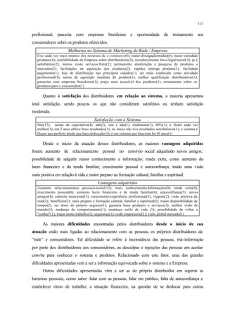 113
profissional; parceria com empresas brasileiras e oportunidade de treinamento aos
consumidores sobre os produtos oferecidos.
Melhorias no Sistema de Marketing de Rede / Empresa
Uso cada vez mais intenso dos recursos de e-commerce(6); maior divulgação(mídia)(6); maior variedade
produtos(4); confiabilidade da Empresa sobre distribuidores(3); reconhecimento ético/legal/moral(3); já é
satisfatório(2); menos custo serviços/frete(2); permanente atualização e pesquisa de produtos e
mercados(2); facilidades na aquisição dos produtos(2); rapidez entrega produto(2); facilidade
pagamento(1); loja de distribuição nas principais cidades(1); ser mais conhecido como atividade
profissional(1); meios de aquisição imediata do produto(1); melhor qualificação distribuidores(1);
parcerias com empresas brasileiras(1); preço mais acessível dos produtos(1); treinamento sobre os
produtos para o consumidor(1)
Quanto à satisfação dos distribuidores em relação ao sistema, a maioria apresentou
total satisfação, sendo poucos os que não consideram satisfeitos ou tenham satisfação
moderada.
Satisfação com o Sistema
Sim(17); acima da expectativa(4); não(2); sim e não(1); totalmente(1); 60%(1); e ficará cada vez
melhor(1); em 2 anos obtive bons resultados(1); no início não tive resultados satisfatórios(1); o sistema é
Quase que perfeito desde que haja dedicação(1); é um sistema que funciona há 40 anos(1)
Desde o início da atuação desses distribuidores, as maiores vantagens adquiridas
foram: aumento de relacionamento pessoal no convívio social adquirindo novos amigos;
possibilidade de adquirir maior conhecimento e informação; renda extra, como aumento do
lucro financeiro e da renda familiar; crescimento pessoal e autoconfiança, tendo uma visão
mais positiva em relação à vida e maior preparo na formação cultural, familiar e espiritual.
Vantagens adquiridas
Aumento relacionamentos pessoais/social(12); mais conhecimento/informações(9); renda extra(8);
crescimento pessoal(6); aumento lucro financeiro e de renda familiar(6); autoconfiança(5); novos
amigos(4); controle emocional(3); crescimento/experiência profissional(3); viagens(2); visão positiva da
vida(2); benefícios(2); mais preparo e formação cultural, familiar e espiritual(2); maior disponibilidade de
tempo(2); ser dono do próprio negócio(1); garantia bons produtos e serviços(1); melhor visão de
mundo(1); mudança de comportamento(1); mudança estilo de vida (1); possibilidade de voltar a
"sonhar"(1); traçar metas trabalho(1); segurança(1); visão empresarial(1); visão global mercado(1)
As maiores dificuldades encontradas pelos distribuidores desde o início de sua
atuação estão mais ligadas ao relacionamento com as pessoas, os próprios distribuidores da
“rede” e consumidores. Tal dificuldade se refere à inconstância das pessoas, má-informação
por parte dos distribuidores aos consumidores, as desculpas e rejeições das pessoas em aceitar
convite para conhecer o sistema e produtos. Relacionado com este fator, uma das grandes
dificuldades apresentadas vem a ser a informação equivocada sobre o sistema e a Empresa.
Outras dificuldades apresentadas vêm a ser as do próprio distribuidor em superar as
barreiras pessoais, como saber lidar com as pessoas, falar em público, falta de autoconfiança e
estabelecer ritmo de trabalho; a situação financeira, na questão de se deslocar para outras
 