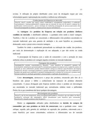 115
revistas. A utilização do próprio distribuidor como meio de divulgação requer por uma
reformulação quanto à apresentação das reuniões e melhoria nas informações.
Conhecimento da Empresa no mercado
Sim(18); não(3); acredito que seja(1); pouco conhecida(1); extremamente conhecida(1); é conhecida
nacionalmente e internacionalmente(3); empresa atua no mercado há mais de 40 anos(1); empresa faz
publicações institucionais(1); possui estratégia de marketing propaganda de pessoa-a-pessoa(2); não
necessita propaganda na mídia(1); empresa possui sucesso estrondoso(1)
As vantagens dos produtos da Empresa em relação aos produtos similares
vendidos no mercado, o distribuidor enfatizou a qualidade como sendo a maior vantagem.
Também, o fato de o produto ser concentrado, o diferenciando-o dos produtos encontrados no
mercado tradicional, gera uma garantia de satisfação e de custo benefício ao consumidor,
destacando, assim, o preço como a terceira vantagem.
Também foi citado o atendimento personalizado na realização das vendas dos produtos,
por meio de demonstração e explicação do uso adequado, o que não ocorre na venda
tradicional.
A preocupação da Empresa com a saúde do consumidor e com a proteção do meio
ambiente coloca os produtos em vantagem àqueles existentes no mercado tradicional.
Vantagens dos produtos
Qualidade(20); produto concentrado(12); preço(8); custo benefício do produto(7); garantia de
satisfação(6); atendimento personalizado(7); constante preocupação da empresa com a saúde do usuário e
proteção ao meio ambiente(6); produto diferenciado(4); entrega no endereço especificado(2); devolução
dinheiro(2); devido a tecnologia produtos(1); garantia satisfação(1); preocupação com meio ambiente(1);
produto não agride meio ambiente(1); produtos biodegradáveis(1); produto ser exclusivo(1); produtos não
deixam resíduos(1); satisfação garantida(1); demonstração e explicação dos produtos(1)
Como desvantagem, destacou-se o preço dos produtos, encarecido pelo fato de o
brasileiro não possuir o hábito e conhecimento de manuseio de produtos altamente
concentrados. A pouca divulgação pela Empresa também coloca o produto em desvantagem
aos encontrados no mercado tradicional que, normalmente, enfatiza muito a publicidade.
Porém, há os que consideram não haver qualquer desvantagem.
Desvantagens dos produtos
Preço(7); não há desvantagens(4); pouca divulgação/publicidade(3); brasileiro não tem hábito de diluir
produto(3); utilização não adequada(2); difícil entendimento custo benefício pelo consumidor
brasileiro(2); situação econômica atual do país(1);
Dentre os argumentos utilizados pelos distribuidores na decisão de compra do
consumidor por seus produtos ao invés do concorrente, tem a qualidade como maior
enfoque, seguida, pela garantia de satisfação na aquisição dos produtos, relacionada com o
custo beneficio, por serem concentrados, exclusivos e diferenciados aos do mercado
 