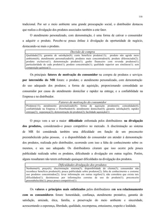 116
tradicional. Por ser o meio ambiente uma grande preocupação social, o distribuidor destacou
que realiza a divulgação dos produtos associados também a este fator.
O atendimento personalizado, com demonstração, é uma forma de cativar o consumidor
a adquirir o produto. Percebe-se pouca ênfase à divulgação da oportunidade de negócio,
destacando-se mais o produto.
Decisão de compra
Qualidade(23); garantia de satisfação(8); custo benefício produto(13); produto não agride meio
ambiente(6); atendimento personalizado(4); produtos mais concentrados(4); produto diferenciado(2);
produto exclusivo(1); demonstração produto(1); ganho financeiro com revenda produtos(1);
particularidade de cada produto(1); produto concentrado(1); qualidade superior aos similares(1); sem
composição química(1)
Os principais fatores de motivação do consumidor na compra de produtos e serviços
por intermédio do MR foram: o produto; o atendimento personalizado, com demonstração
do uso adequado dos produtos; a forma de aquisição, proporcionando comodidade ao
consumidor por causa do atendimento domiciliar e rapidez na entrega; e a confiabilidade na
Empresa e no distribuidor.
Fatores de motivação do consumidor
Produtos(13); atendimento personalizado(8); forma de aquisição produto(6); comodidade(4);
confiabilidade na Empresa e Distribuidor(4); atendimento domiciliar(4); garantia satisfação(4); rapidez
entrega(3); segurança(2); demonstração do produto(2); facilidade aquisição(1)
O preço vem a ser a maior dificuldade enfrentada pelos distribuidores na divulgação
dos produtos,. considerando-o pouco competitivo no mercado. A discriminação ao sistema
de MR foi considerada também uma dificuldade em função de um preconceito
preestabelecido pelas pessoas, e a disponibilidade do consumidor em atender à demonstração
dos produtos, realizada pelo distribuidor, ocorrendo com isso a falta de conhecimento sobre os
mesmos, e seu uso adequado. Os distribuidores citaram que isso ocorre pela pouca
publicidade realizada sobre os produtos, dificultando a divulgação em outras regiões. Porém,
alguns ressaltaram não terem enfrentado quaisquer dificuldades na divulgação dos produtos.
Dificuldades divulgação dos produtos
Nenhuma(4); preço(6); discriminação sistema(5); disponibilidade do cliente(5); consumidor não
reconhece benefício produto(4); pouca publicidade sobre produtos(2); falta de conhecimento e costume
uso produtos concentrados(2); levar informação em outras regiões(1); não considera que exista tais
dificuldades(1); desinteresse por informações corretas de uso do produto(1); preconceito
preestabelecido(1); preço pouco competitivo(1)
Os valores e princípios mais enfatizados pelos distribuidores em seu relacionamento
com os consumidores foram: honestidade, confiança, atendimento prestativo, garantia de
satisfação, amizade, ética, família, a preservação do meio ambiente e sinceridade,
acrescentando a esperança, liberdade, qualidade, recompensa, entusiasmo, respeito e lealdade.
 