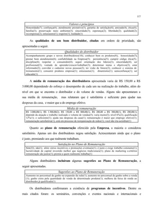 117
Valores e princípios
Honestidade(7); confiança(6); atendimento prestativo(5); garantia de satisfação(4); amizade(4); ética(4);
família(3); preservação meio ambiente(3); sinceridade(3); esperança(2); liberdade(2); qualidade(2);
recompensa(2); entusiasmo(1); respeito(1); lealdade(1)
As qualidades de um bom distribuidor, citadas em ordem de prioridade, são
apresentadas a seguir.
Qualidades do distribuidor
Acompanhamento grupo e novos distribuidores(10); conhecer bem os produtos(8); honestidade(7);
prestar bom atendimento(6); confiabilidade na Empresa(5); persistência(5); cumprir código ética(5);
disciplina(4); respeitar o consumidor(4); seguir orientação dos líderes(3); sinceridade(4); ser
profissional(3); vontade de aprender/crescer/trabalhar(3); determinar metas e objetivos(3); estar
informado(2); convidar e cadastrar novas pessoas(2); ter visão de futuro(2); conhecer o sistema de
treinamento(1); consumir produtos empresa(1); entusiasmo(1); dinamismo(1); autoconfiança(1); ser
educado(1)
A média de remuneração dos distribuidores apresentada varia de R$ 150,00 a R$
3.000,00 dependendo do esforço e desempenho de cada um na realização do trabalho, além do
nível em que se encontra o distribuidor e do volume de vendas. Alguns não apresentaram a
sua média de remuneração, mas relataram que é satisfatória e suficiente para ajudar nas
despesas da casa, e maior que a do emprego efetivo.
Média de remuneração
R$ 3.000,00(1); R$ 1.500,00(2); R$ 150,00 a R$ 800,00(1); R$ 200,00 a R$ 300,00(1); R$ 200,00(1);
depende da atuação e trabalho realizado e volume de vendas(5); varia muito(3); nível 6%(2); qualificação
12%(1); o suficiente(1); ajuda nas despesas da casa(1); remuneração é maior que emprego efetivo(1);
remuneração satisfatória(1); está em processo de reorganização de redes(1); você não iria acreditar(1)
Quanto ao plano de remuneração oferecido pela Empresa, a maioria o considerou
satisfatório. Apenas um dos distribuidores negou satisfação. Acrescentaram ainda que o plano
é justo, premiando aos que realmente trabalham.
Satisfação no Plano de Remuneração
Sim(22); não(1); além vários incentivos e promoções eventuais(1); é justo e exige trabalho constante(1);
lucratividade de capital investido melhor que negócios tradicionais(1); plano de marketing ecritérios
remuneração são justos(1); premia a quem realmente trabalha(1)
Alguns distribuidores incluíram algumas sugestões ao Plano de Remuneração, a
seguir apresentadas.
Sugestões ao Plano de Remuneração
Aumento no percentual de ganho na expansão da rede(1); aumento no percentual de ganho sobre a venda
(1); ganho extra pela quantidade de venda de determinado produto(1); melhora da faixa de renda ao
distribuidor já qualificado(1)
Os distribuidores confirmaram a existência de programas de incentivos. Dentre os
mais citados foram: os seminários, convenções e eventos nacionais e internacionais e
 
