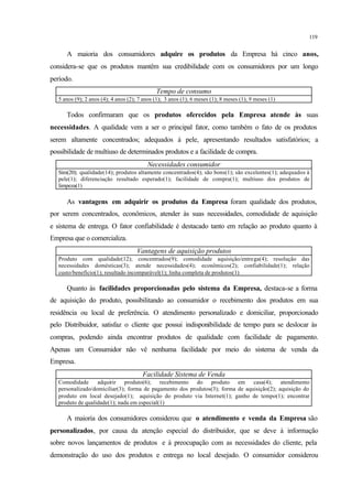 119
A maioria dos consumidores adquire os produtos da Empresa há cinco anos,
considera-se que os produtos mantêm sua credibilidade com os consumidores por um longo
período.
Tempo de consumo
5 anos (9); 2 anos (4); 4 anos (2); 7 anos (1); 3 anos (1); 6 meses (1); 8 meses (1); 9 meses (1)
Todos confirmaram que os produtos oferecidos pela Empresa atende às suas
necessidades. A qualidade vem a ser o principal fator, como também o fato de os produtos
serem altamente concentrados; adequados à pele, apresentando resultados satisfatórios; a
possibilidade de multiuso de determinados produtos e a facilidade de compra.
Necessidades consumidor
Sim(20); qualidade(14); produtos altamente concentrados(4); são bons(1); são excelentes(1); adequados à
pele(1); diferenciação resultado esperado(1); facilidade de compra(1); multiuso dos produtos de
limpeza(1)
As vantagens em adquirir os produtos da Empresa foram qualidade dos produtos,
por serem concentrados, econômicos, atender às suas necessidades, comodidade de aquisição
e sistema de entrega. O fator confiabilidade é destacado tanto em relação ao produto quanto à
Empresa que o comercializa.
Vantagens de aquisição produtos
Produto com qualidade(12); concentrados(9); comodidade aquisição/entrega(4); resolução das
necessidades domésticas(3); atende necessidades(4); econômicos(2); confiabilidade(1); relação
custo/benefício(1); resultado incomparável(1); linha completa de produtos(1)
Quanto às facilidades proporcionadas pelo sistema da Empresa, destaca-se a forma
de aquisição do produto, possibilitando ao consumidor o recebimento dos produtos em sua
residência ou local de preferência. O atendimento personalizado e domiciliar, proporcionado
pelo Distribuidor, satisfaz o cliente que possui indisponibilidade de tempo para se deslocar às
compras, podendo ainda encontrar produtos de qualidade com facilidade de pagamento.
Apenas um Consumidor não vê nenhuma facilidade por meio do sistema de venda da
Empresa.
Facilidade Sistema de Venda
Comodidade adquirir produto(6); recebimento do produto em casa(4); atendimento
personalizado/domiciliar(3); forma de pagamento dos produtos(3); forma de aquisição(2); aquisição do
produto em local desejado(1); aquisição do produto via Internet(1); ganho de tempo(1); encontrar
produto de qualidade(1); nada em especial(1)
A maioria dos consumidores considerou que o atendimento e venda da Empresa são
personalizados, por causa da atenção especial do distribuidor, que se deve à informação
sobre novos lançamentos de produtos e à preocupação com as necessidades do cliente, pela
demonstração do uso dos produtos e entrega no local desejado. O consumidor considerou
 