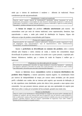 120
ainda que o sistema de atendimento é moderno e diferente do tradicional. Poucos
consideraram que não seja personalizado.
Atendimento e venda personalizada
Sim(18); não(2); atenção especial do distribuidor(5); distribuidor informa lançamento de novos
produtos(2); preocupação às necessidades de cada cliente(2); demonstração produtos(1); é diferente do
tradicional(1); moderno(1); compra efetuada através de pessoa conhecida(1); opção de escolha produto
desejado(1); produtos entregues no local combinado(1)
As formas de compra dos produtos utilizadas anteriormente pela maioria dos
consumidores eram por meio do sistema tradicional, como supermercados, farmácias, lojas
especializadas e outros, e ainda pela central de distribuição da Empresa. Alguns não
utilizavam os tipos de produtos comercializados pela Empresa.
Formas de compras anteriores
Supermercado(10); não comprava(2); comércio tradicional(1); farmácias(1); grandes magazines(1); lojas
de shopping(2); lojas especializadas(1); lojas de departamentos(1); outros estabelecimentos
comerciais(2); na central de distribuição(1)
Quanto à preferência ou diversificação no consumo dos produtos, entre o sistema
utilizado pela Empresa e outros sistemas de venda, a maioria dos consumidores alegou
diversificação de produtos em seu consumo, de acordo com o gosto pessoal, e aquisição pela
Internet. Salientou-se, também, que o sistema de venda da Empresa é melhor que o
tradicional.
Preferência e/ou diversificação de consumo
Diversifica(15); preferência(4); diversifica em alguns produtos(1); diversifica bastante(1); preferência
em alguns(1); Internet(1); diversifico de acordo com o gosto pessoal(1); mas sistema de venda é melhor
que tradicional(1); diversifica pois nem tudo é oferecido pela Empresa(1)
Quanto ao interesse desses consumidores também se tornarem distribuidores dos
produtos dessa Empresa, a maioria apresentou resposta negativa. As considerações foram
por motivos de indisponibilidade de tempo, por exercer outras atividades; por não possuir
perfil e afinidade com vendas; não ter interesse pelo negócio, que necessita de dedicação; já
ter tido experiência como distribuidor, porém não obteve êxito, passando a atuar apenas como
consumidor. Aos que possuem interesse, pensam que seja uma oportunidade de negócio para
obter lucro sobre a venda, por ser produto de boa aceitação, gerando uma renda extra.
Tornar-se distribuidor
Não(13); sim(5); já foi distribuidor(2); indisponibilidade de tempo(4); não possui perfil e afinidade para o
trabalho de vendas(2); não tem interesse pelo tipo de negócio(2); não me interessa vender produtos(1);
não se dedicaria(1); apenas utiliza produtos por gostar destes(1); trabalha outro ramo de atividade(1); não
gosta(1); aprendeu muito(1); não teve êxito(1); oportunidade de negócio(2); lucro sobre venda(1);
produto de boa aceitação(1); ter ganho extra(1)
 