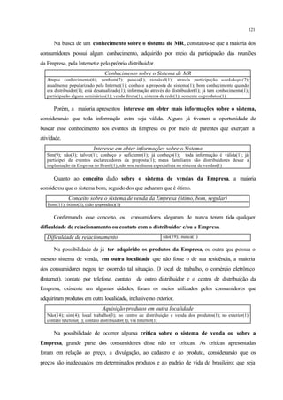 121
Na busca de um conhecimento sobre o sistema de MR, constatou-se que a maioria dos
consumidores possui algum conhecimento, adquirido por meio da participação das reuniões
da Empresa, pela Internet e pelo próprio distribuidor.
Conhecimento sobre o Sistema de MR
Amplo conhecimento(6); nenhum(2); pouco(1); razoável(1); através participação workshops(2);
atualmente popularizado pela Internet(1); conhece a proposta do sistema(1); bom conhecimento quando
era distribuidor(1); está desatualizado(1); informação através do distribuidor(1); já tem conhecimento(1);
participação alguns seminários(1); venda direta(1); sistema de rede(1); somente os produtos(1)
Porém, a maioria apresentou interesse em obter mais informações sobre o sistema,
considerando que toda informação extra seja válida. Alguns já tiveram a oportunidade de
buscar esse conhecimento nos eventos da Empresa ou por meio de parentes que exerçam a
atividade.
Interesse em obter informações sobre o Sistema
Sim(9); não(3); talvez(1); conheço o suficiente(1); já conheço(1); toda informação é válida(1); já
participei de eventos esclarecedores da proposta(1); meus familiares são distribuidores desde a
implantação da Empresa no Brasil(1); não sou nenhuma especialista no sistema de vendas(1)
Quanto ao conceito dado sobre o sistema de vendas da Empresa, a maioria
considerou que o sistema bom, seguido dos que acharam que é ótimo.
Conceito sobre o sistema de venda da Empresa (ótimo, bom, regular)
Bom(11); ótimo(8); (não respondeu)(1)
Confirmando esse conceito, os consumidores alegaram de nunca terem tido qualquer
dificuldade de relacionamento ou contato com o distribuidor e/ou a Empresa.
Dificuldade de relacionamento não(19); nunca(1)
Na possibilidade de já ter adquirido os produtos da Empresa, ou outra que possua o
mesmo sistema de venda, em outra localidade que não fosse o de sua residência, a maioria
dos consumidores negou ter ocorrido tal situação. O local de trabalho, o comércio eletrônico
(Internet), contato por telefone, contato de outro distribuidor e o centro de distribuição da
Empresa, existente em algumas cidades, foram os meios utilizados pelos consumidores que
adquiriram produtos em outra localidade, inclusive no exterior.
Aquisição produtos em outra localidade
Não(14); sim(4); local trabalho(3); no centro de distribuição e venda dos produtos(1); no exterior(1)
contato telefone(1); contato distribuidor(1); via Internet(1)
Na possibilidade de ocorrer alguma crítica sobre o sistema de venda ou sobre a
Empresa, grande parte dos consumidores disse não ter críticas. As críticas apresentadas
foram em relação ao preço, a divulgação, ao cadastro e ao produto, considerando que os
preços são inadequados em determinados produtos e ao padrão de vida do brasileiro; que seja
 