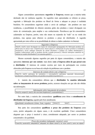 123
Alguns consumidores apresentaram sugestões à Empresa, mesmo que a maioria tenha
declarado não ter nenhuma sugestão. As sugestões mais apresentadas se referem ao preço,
sugerindo a fabricação dos produtos no Brasil de forma a adequar os preços à realidade
brasileira. Os consumidores sugeriram ainda o envio de catálogos dos produtos em suas
residências, a possibilidade de obterem amostras grátis dos produtos e maior divulgação nos
meios de comunicação, para ampliar o seu conhecimento. Percebeu-se que há consumidores
cadastrados na Empresa, porém, estes não atuam na expansão da “rede” ou na venda dos
produtos, mas apenas para obterem os produtos a preço do distribuidor. A sugestão
apresentada por estes refere-se na possibilidade de alterar os dados cadastrais via Internet.
Sugestões à Empresa
Não(9); sim(4); maior divulgação nos meios de comunicação (propaganda) (4); fabricação produtos no
Brasil para ter preços mais competitivos(2); baixar preço(1); readequação do preço produtos à realidade
brasileira(1); enviar catálogos domicílio do cliente (facilitaria a compra) (2); melhor distribuição(1);
ampliar conhecimento sobre os produtos devido a grande procura(1); oferecer alterações cadastrais na
Internet ao usuário distribuidor(1); ter amostras grátis(1)
Mesmo ocorrendo algumas sugestões por parte de alguns consumidores, a maioria não
apresentou interesse por um contato mais direto com a Empresa além do que possui com
o distribuidor. O interesse de contato ocorreu por meio da participação nos eventos
oferecidos pela Empresa ou na busca de solução de problemas com o produto.
Interesse de contato direto com a Empresa
Não(15); sim(5); participou de seminários e convenções(1); participou exposição demonstração
produtos(1); solução de problema com produto (no pedido de produto) (1)
A maioria dos consumidores afirmou que o distribuidor lhe mantém informado
sobre os lançamentos de novos produtos, porém, ocorrem situações em que não são obtidas
tais informações.
Informação sobre lançamento de produtos
Sim(16); sempre(2); não(2); não com tanta freqüência(1); ocasionalmente(1)
Por outro lado, a maioria dos consumidores qualificou como ótimo o atendimento do
distribuidor da Empresa, seguido pelo bom atendimento.
Qualidade atendimento (ótimo, bom, regular) ótimo(12) bom(7)
Boa parte dos consumidores qualificou o preço dos produtos da Empresa como
caros, porém adequados em alguns casos, e de excelente qualidade. Cinco consumidores
alegaram que o preço é razoável e cinco, consideraram adequado, por serem os produtos
concentrados e de qualidade.
Preço dos produtos (adequado, razoável, caro)
Caro(10); razoável(5); adequado(5); adequado em alguns casos(1); às vezes caro(1); caros em alguns
 