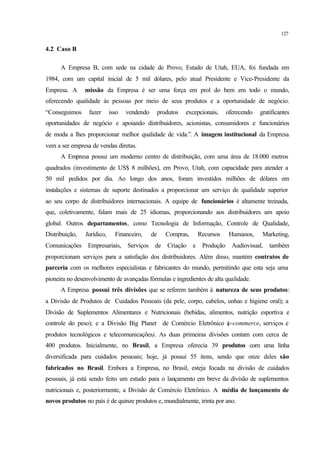 127
4.2 Caso B
A Empresa B, com sede na cidade de Provo, Estado de Utah, EUA, foi fundada em
1984, com um capital inicial de 5 mil dólares, pelo atual Presidente e Vice-Presidente da
Empresa. A missão da Empresa é ser uma força em prol do bem em todo o mundo,
oferecendo qualidade às pessoas por meio de seus produtos e a oportunidade de negócio.
“Conseguimos fazer isso vendendo produtos excepcionais, oferecendo gratificantes
oportunidades de negócio e apoiando distribuidores, acionistas, consumidores e funcionários
de moda a lhes proporcionar melhor qualidade de vida.”. A imagem institucional da Empresa
vem a ser empresa de vendas diretas.
A Empresa possui um moderno centro de distribuição, com uma área de 18.000 metros
quadrados (investimento de US$ 8 milhões), em Provo, Utah, com capacidade para atender a
50 mil pedidos por dia. Ao longo dos anos, foram investidos milhões de dólares em
instalações e sistemas de suporte destinados a proporcionar um serviço de qualidade superior
ao seu corpo de distribuidores internacionais. A equipe de funcionários é altamente treinada,
que, coletivamente, falam mais de 25 idiomas, proporcionando aos distribuidores um apoio
global. Outros departamentos, como Tecnologia de Informação, Controle de Qualidade,
Distribuição, Jurídico, Financeiro, de Compras, Recursos Humanos, Marketing,
Comunicações Empresariais, Serviços de Criação e Produção Audiovisual, também
proporcionam serviços para a satisfação dos distribuidores. Além disso, mantém contratos de
parceria com os melhores especialistas e fabricantes do mundo, permitindo que esta seja uma
pioneira no desenvolvimento de avançadas fórmulas e ingredientes de alta qualidade.
A Empresa possui três divisões que se referem também à natureza de seus produtos:
a Divisão de Produtos de Cuidados Pessoais (da pele, corpo, cabelos, unhas e higiene oral); a
Divisão de Suplementos Alimentares e Nutricionais (bebidas, alimentos, nutrição esportiva e
controle do peso); e a Divisão Big Planet de Comércio Eletrônico (e-commerce, serviços e
produtos tecnológicos e telecomunicações). As duas primeiras divisões contam com cerca de
400 produtos. Inicialmente, no Brasil, a Empresa oferecia 39 produtos com uma linha
diversificada para cuidados pessoais; hoje, já possui 55 itens, sendo que onze deles são
fabricados no Brasil. Embora a Empresa, no Brasil, esteja focada na divisão de cuidados
pessoais, já está sendo feito um estudo para o lançamento em breve da divisão de suplementos
nutricionais e, posteriormente, a Divisão de Comércio Eletrônico. A média de lançamento de
novos produtos no país é de quinze produtos e, mundialmente, trinta por ano.
 