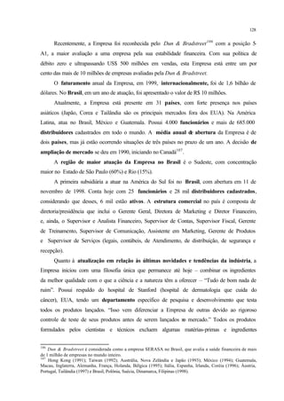 128
Recentemente, a Empresa foi reconhecida pelo Dun & Bradstreet106
com a posição 5-
A1, a maior avaliação a uma empresa pela sua estabilidade financeira. Com sua política de
débito zero e ultrapassando US$ 500 milhões em vendas, esta Empresa está entre um por
cento das mais de 10 milhões de empresas avaliadas pela Dun & Bradstreet.
O faturamento anual da Empresa, em 1999, internacionalmente, foi de 1,6 bilhão de
dólares. No Brasil, em um ano de atuação, foi apresentado o valor de R$ 10 milhões.
Atualmente, a Empresa está presente em 31 países, com forte presença nos países
asiáticos (Japão, Corea e Tailândia são os principais mercados fora dos EUA). Na América
Latina, atua no Brasil, México e Guatemala. Possui 4.000 funcionários e mais de 685.000
distribuidores cadastrados em todo o mundo. A média anual de abertura da Empresa é de
dois países, mas já estão ocorrendo situações de três países no prazo de um ano. A decisão de
ampliação de mercado se deu em 1990, iniciando no Canadá107
.
A região de maior atuação da Empresa no Brasil é o Sudeste, com concentração
maior no Estado de São Paulo (60%) e Rio (15%).
A primeira subsidiária a atuar na América do Sul foi no Brasil, com abertura em 11 de
novembro de 1998. Conta hoje com 25 funcionários e 28 mil distribuidores cadastrados,
considerando que desses, 6 mil estão ativos. A estrutura comercial no país é composta de
diretoria/presidência que inclui o Gerente Geral, Diretora de Marketing e Diretor Financeiro,
e, ainda, o Supervisor e Analista Financeiro, Supervisor de Contas, Supervisor Fiscal, Gerente
de Treinamento, Supervisor de Comunicação, Assistente em Marketing, Gerente de Produtos
e Supervisor de Serviços (legais, contábeis, de Atendimento, de distribuição, de segurança e
recepção).
Quanto à atualização em relação às últimas novidades e tendências da indústria, a
Empresa iniciou com uma filosofia única que permanece até hoje – combinar os ingredientes
da melhor qualidade com o que a ciência e a natureza têm a oferecer – “Tudo de bom nada de
ruim”. Possui respaldo do hospital de Stanford (hospital de dermatologia que cuida do
câncer), EUA, tendo um departamento específico de pesquisa e desenvolvimento que testa
todos os produtos lançados. “Isso vem diferenciar a Empresa de outras devido ao rigoroso
controle de teste de seus produtos antes de serem lançados no mercado.” Todos os produtos
formulados pelos cientistas e técnicos excluem algumas matérias-primas e ingredientes
106
Dun & Bradstreet é considerada como a empresa SERASA no Brasil, que avalia a saúde financeira de mais
de 1 milhão de empresas no mundo inteiro.
107
Hong Kong (1991); Taiwan (1992); Austrália, Nova Zelândia e Japão (1993); México (1994); Guatemala,
Macau, Inglaterra, Alemanha, França, Holanda, Bélgica (1995); Itália, Espanha, Irlanda, Coréia (1996); Áustria,
Portugal, Tailândia (1997) e Brasil, Polônia, Suécia, Dinamarca, Filipinas (1998).
 