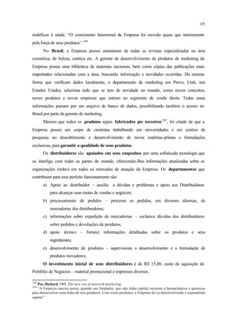 129
maléficos à saúde. “O crescimento fenomenal da Empresa foi movido quase que inteiramente
pela força de seus produtos”.108
No Brasil, a Empresa possui assinaturas de todas as revistas especializadas na área
cosmética, de beleza, estética etc. A gerente de desenvolvimento de produtos de marketing da
Empresa possui uma biblioteca de materiais nacionais, bem como cópias das publicações mais
importantes relacionadas com a área, buscando informação e novidades ocorridas. Da mesma
forma que verificam dados localmente, o departamento de marketing em Provo, Utah, nos
Estados Unidos, seleciona tudo que se tem de novidade no mundo, como novos conceitos,
novos produtos e novas empresas que entram no segmento de venda direta. Todas essas
informações passam por um arquivo de banco de dados, possibilitando também o acesso no
Brasil por parte da gerente de marketing.
Mesmo que todos os produtos sejam fabricados por terceiros109
, foi citado de que a
Empresa possui um corpo de cientistas trabalhando em universidades e em centros de
pesquisas no descobrimento e desenvolvimento de novas matérias-primas e formulações
exclusivas, para garantir a qualidade de seus produtos.
Os distribuidores são apoiados em seus empenhos por uma sofisticada tecnologia que
os interliga com todas as partes do mundo, oferecendo-lhes informações atualizadas sobre as
organizações (redes) em todos os mercados de atuação da Empresa. Os departamentos que
contribuem para esse perfeito funcionamento são:
a) Apoio ao distribuidor – auxílio a dúvidas e problemas e apoio aos Distribuidores
para alcançar suas metas de vendas e negócios;
b) processamento de pedidos – processa os pedidos, em diversos idiomas, de
mercadorias dos distribuidores;
c) informações sobre expedição de mercadorias – esclarece dúvidas dos distribuidores
sobre pedidos e devoluções de produtos;
d) apoio técnico – fornece informações detalhadas sobre os produtos e seus
ingredientes;
e) desenvolvimento de produtos – supervisiona o desenvolvimento e a formulação de
produtos inovadores.
O investimento inicial de seus distribuidores é de R$ 15,00, custo de aquisição do
Portfólio de Negócios – material promocional e impressos diversos.
108
Poe, Richard, 1995, The new era in network marketing.
109
“A Empresa nasceu assim, quando seu fundador, que não tinha capital, recorreu a farmacêuticos e químicos
para desenvolver uma linha de oito produtos. Com esses produtos, a Empresa foi se desenvolvendo e expandindo
capital.”
 