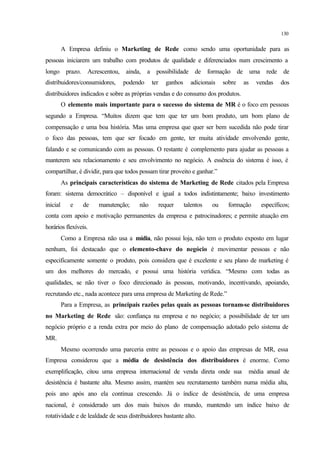 130
A Empresa definiu o Marketing de Rede como sendo uma oportunidade para as
pessoas iniciarem um trabalho com produtos de qualidade e diferenciados num crescimento a
longo prazo. Acrescentou, ainda, a possibilidade de formação de uma rede de
distribuidores/consumidores, podendo ter ganhos adicionais sobre as vendas dos
distribuidores indicados e sobre as próprias vendas e do consumo dos produtos.
O elemento mais importante para o sucesso do sistema de MR é o foco em pessoas
segundo a Empresa. “Muitos dizem que tem que ter um bom produto, um bom plano de
compensação e uma boa história. Mas uma empresa que quer ser bem sucedida não pode tirar
o foco das pessoas, tem que ser focado em gente, ter muita atividade envolvendo gente,
falando e se comunicando com as pessoas. O restante é complemento para ajudar as pessoas a
manterem seu relacionamento e seu envolvimento no negócio. A essência do sistema é isso, é
compartilhar, é dividir, para que todos possam tirar proveito e ganhar.”
As principais características do sistema de Marketing de Rede citados pela Empresa
foram: sistema democrático – disponível e igual a todos indistintamente; baixo investimento
inicial e de manutenção; não requer talentos ou formação específicos;
conta com apoio e motivação permanentes da empresa e patrocinadores; e permite atuação em
horários flexíveis.
Como a Empresa não usa a mídia, não possui loja, não tem o produto exposto em lugar
nenhum, foi destacado que o elemento-chave do negócio é movimentar pessoas e não
especificamente somente o produto, pois considera que é excelente e seu plano de marketing é
um dos melhores do mercado, e possui uma história verídica. “Mesmo com todas as
qualidades, se não tiver o foco direcionado às pessoas, motivando, incentivando, apoiando,
recrutando etc., nada acontece para uma empresa de Marketing de Rede.”
Para a Empresa, as principais razões pelas quais as pessoas tornam-se distribuidores
no Marketing de Rede são: confiança na empresa e no negócio; a possibilidade de ter um
negócio próprio e a renda extra por meio do plano de compensação adotado pelo sistema de
MR.
Mesmo ocorrendo uma parceria entre as pessoas e o apoio das empresas de MR, essa
Empresa considerou que a média de desistência dos distribuidores é enorme. Como
exemplificação, citou uma empresa internacional de venda direta onde sua média anual de
desistência é bastante alta. Mesmo assim, mantém seu recrutamento também numa média alta,
pois ano após ano ela continua crescendo. Já o índice de desistência, de uma empresa
nacional, é considerado um dos mais baixos do mundo, mantendo um índice baixo de
rotatividade e de lealdade de seus distribuidores bastante alto.
 