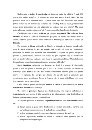 131
Na Empresa, o índice de desistência está dentro da média da indústria. A cada 100
pessoas que iniciam o negócio, 50 permanecem ativas num período de dois meses. “Os dois
primeiros meses são o momento crítico. A pessoa entra com certo entusiasmo, mas sempre
protela o início de um trabalho que a empresa de Marketing de Rede requer, permanecendo
apenas como consumidor, ou seja, adquirindo os produtos para uso próprio.” Mas ainda
assim, a Empresa considera esta pessoa “ativa” como consumidor, fazendo parte do negócio.
Considerou-se que o maior problema que qualquer empresa de Marketing de Rede
enfrenta no Brasil é a falta de conhecimento por parte da maioria das pessoas sobre o
sistema. Destacou que as pessoas ainda confundem o Marketing de Rede com o sistema de
Pirâmide.
Um segundo problema enfrentado no Brasil é a distorção da imagem causada pelos
erros de outras empresas de MR no passado, onde o país foi vítima de “picaretagens”
incontáveis de pessoas que induziram seus distribuidores a adquirir um grande estoque de
produtos e, posteriormente, desativou sua atuação no país, largando todo os distribuidores
com um grande volume de produtos e sem efetuar o pagamento dos bônus. “O resultado disso
foi que algumas pessoas ficaram traumatizadas por terem sido ludibriadas.”
Outra dificuldade enfrentada pela Empresa no Brasil é o sistema de distribuição,
porque o país não possui a estrutura igual a dos EUA. Mesmo possuindo os sistemas de
distribuição como SEDEX, BF etc., tais sistemas normalmente atendem apenas aos grandes
centros e os restantes dos serviços que efetuam são de alto custo e demorados por,
normalmente, serem terceirizados. Porém, a Empresa não vê outras dificuldades, pois possui
bons produtos e preços competitivos.
Como forma de garantir sua atuação, filiou-se à DOMUS, preocupando-se em adotar
as normas de conduta dessa associação.
Os valores e princípios legados aos distribuidores, pela Empresa, enfatizando o
relacionamento são: respeito à ética comercial e de relacionamento entre distribuidores da
Empresa, de empresas concorrentes e consumidores.
A Empresa apresentou as seguintes responsabilidades que seus distribuidores devem
ter:
a) treinar, auxiliar e apoiar outros distribuidores a construir uma sólida e lucrativa base
de vendas, prestando um serviço de qualidade aos consumidores;
b) realizar reuniões semanais de equipe para discutir o andamento dos negócios;
c) realizar regularmente reuniões de vendas e instruções sobre produtos para os
integrantes de sua organização;
 