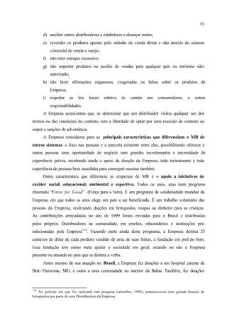 132
d) auxiliar outros distribuidores a estabelecer e alcançar metas;
e) revender os produtos apenas pelo método de venda direta e não através do sistema
comercial de venda a varejo;
f) não reter estoque excessivo;
g) não importar produtos ou auxílio de vendas para qualquer país ou território não-
autorizado;
h) não fazer afirmações enganosos, exageradas ou falsas sobre os produtos da
Empresa;
i) respeitar as leis locais relativa às vendas aos consumidores; e outras
responsabilidades.
A Empresa acrescentou que, se determinar que um distribuidor violou qualquer um dos
termos ou das condições do contrato, tem a liberdade de optar por uma rescisão de contrato ou
impor a sanções de advertência.
A Empresa considerou para as principais características que diferenciam o MR de
outros sistemas o foco nas pessoas e a parceria existente entre elas, possibilitando oferecer a
outras pessoas uma oportunidade de negócio sem grandes investimentos e necessidade de
experiência prévia, recebendo ainda o apoio da direção da Empresa, todo treinamento e toda
experiência de pessoas bem sucedidas para conseguir sucesso também.
Outra característica que diferencia as empresas de MR é o apoio a iniciativas de
caráter social, educacional, ambiental e esportiva. Todos os anos, atua num programa
chamado “Force for Good” (Força para o bem). É um programa de solidariedade mundial da
Empresa, em que todos os anos elege um país a ser beneficiado. É um trabalho voluntário das
pessoas da Empresa, realizando doações em brinquedos, roupas ou dinheiro para as crianças.
As contribuições arrecadadas no ano de 1999 foram enviadas para o Brasil e distribuídas
pelos próprios Distribuidores na comunidade, em creches, educandários e instituições pré-
selecionadas pela Empresa110
. Fazendo parte ainda deste programa, a Empresa destina 25
centavos de dólar de cada produto vendido de uma de suas linhas, à fundação em prol do bem.
Essa fundação tem como meta ajudar a sociedade em geral, estando ou não a Empresa
presente ou atuando no país que se destina a verba.
Antes mesmo de sua atuação no Brasil, a Empresa fez doações a um hospital carente de
Belo Horizonte, MG, e outra a uma comunidade no interior da Bahia. Também, fez doações
110
No período em que foi realizada esta pesquisa (setembro, 1999), presenciou-se uma grande doação de
brinquedos por parte de uma Distribuidora da Empresa.
 