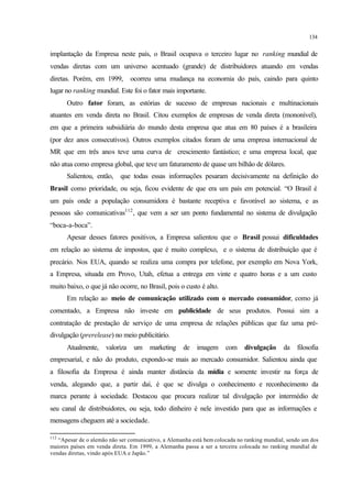 134
implantação da Empresa neste país, o Brasil ocupava o terceiro lugar no ranking mundial de
vendas diretas com um universo acentuado (grande) de distribuidores atuando em vendas
diretas. Porém, em 1999, ocorreu uma mudança na economia do país, caindo para quinto
lugar no ranking mundial. Este foi o fator mais importante.
Outro fator foram, as estórias de sucesso de empresas nacionais e multinacionais
atuantes em venda direta no Brasil. Citou exemplos de empresas de venda direta (mononível),
em que a primeira subsidiária do mundo desta empresa que atua em 80 países é a brasileira
(por dez anos consecutivos). Outros exemplos citados foram de uma empresa internacional de
MR que em três anos teve uma curva de crescimento fantástico; e uma empresa local, que
não atua como empresa global, que teve um faturamento de quase um bilhão de dólares.
Salientou, então, que todas essas informações pesaram decisivamente na definição do
Brasil como prioridade, ou seja, ficou evidente de que era um país em potencial. “O Brasil é
um país onde a população consumidora é bastante receptiva e favorável ao sistema, e as
pessoas são comunicativas112
, que vem a ser um ponto fundamental no sistema de divulgação
“boca-a-boca”.
Apesar desses fatores positivos, a Empresa salientou que o Brasil possui dificuldades
em relação ao sistema de impostos, que é muito complexo, e o sistema de distribuição que é
precário. Nos EUA, quando se realiza uma compra por telefone, por exemplo em Nova York,
a Empresa, situada em Provo, Utah, efetua a entrega em vinte e quatro horas e a um custo
muito baixo, o que já não ocorre, no Brasil, pois o custo é alto.
Em relação ao meio de comunicação utilizado com o mercado consumidor, como já
comentado, a Empresa não investe em publicidade de seus produtos. Possui sim a
contratação de prestação de serviço de uma empresa de relações públicas que faz uma pré-
divulgação (prerelease) no meio publicitário.
Atualmente, valoriza um marketing de imagem com divulgação da filosofia
empresarial, e não do produto, expondo-se mais ao mercado consumidor. Salientou ainda que
a filosofia da Empresa é ainda manter distância da mídia e somente investir na força de
venda, alegando que, a partir daí, é que se divulga o conhecimento e reconhecimento da
marca perante à sociedade. Destacou que procura realizar tal divulgação por intermédio de
seu canal de distribuidores, ou seja, todo dinheiro é nele investido para que as informações e
mensagens cheguem até a sociedade.
112
“Apesar de o alemão não ser comunicativo, a Alemanha está bem colocada no ranking mundial, sendo um dos
maiores países em venda direta. Em 1999, a Alemanha passa a ser a terceira colocada no ranking mundial de
vendas diretas, vindo após EUA e Japão.”
 