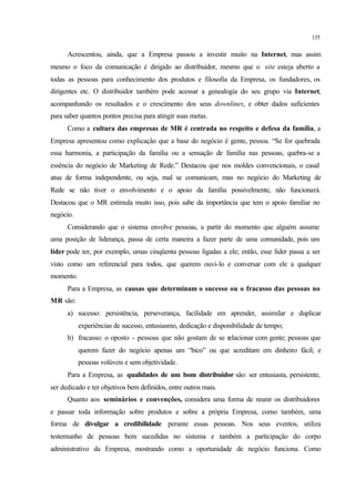 135
Acrescentou, ainda, que a Empresa passou a investir muito na Internet, mas assim
mesmo o foco da comunicação é dirigido ao distribuidor, mesmo que o site esteja aberto a
todas as pessoas para conhecimento dos produtos e filosofia da Empresa, os fundadores, os
dirigentes etc. O distribuidor também pode acessar a genealogia do seu grupo via Internet,
acompanhando os resultados e o crescimento dos seus downlines, e obter dados suficientes
para saber quantos pontos precisa para atingir suas metas.
Como a cultura das empresas de MR é centrada no respeito e defesa da família, a
Empresa apresentou como explicação que a base do negócio é gente, pessoa. “Se for quebrada
essa harmonia, a participação da família ou a sensação de família nas pessoas, quebra-se a
essência do negócio de Marketing de Rede.” Destacou que nos moldes convencionais, o casal
atua de forma independente, ou seja, mal se comunicam, mas no negócio do Marketing de
Rede se não tiver o envolvimento e o apoio da família possivelmente, não funcionará.
Destacou que o MR estimula muito isso, pois sabe da importância que tem o apoio familiar no
negócio.
Considerando que o sistema envolve pessoas, a partir do momento que alguém assume
uma posição de liderança, passa de certa maneira a fazer parte de uma comunidade, pois um
líder pode ter, por exemplo, umas cinqüenta pessoas ligadas a ele; então, esse líder passa a ser
visto como um referencial para todos, que querem ouvi-lo e conversar com ele a qualquer
momento.
Para a Empresa, as causas que determinam o sucesso ou o fracasso das pessoas no
MR são:
a) sucesso: persistência, perseverança, facilidade em aprender, assimilar e duplicar
experiências de sucesso, entusiasmo, dedicação e disponibilidade de tempo;
b) fracasso: o oposto - pessoas que não gostam de se relacionar com gente; pessoas que
querem fazer do negócio apenas um “bico” ou que acreditam em dinheiro fácil; e
pessoas volúveis e sem objetividade.
Para a Empresa, as qualidades de um bom distribuidor são: ser entusiasta, persistente,
ser dedicado e ter objetivos bem definidos, entre outros mais.
Quanto aos seminários e convenções, considera uma forma de reunir os distribuidores
e passar toda informação sobre produtos e sobre a própria Empresa, como também, uma
forma de divulgar a credibilidade perante essas pessoas. Nos seus eventos, utiliza
testemunho de pessoas bem sucedidas no sistema e também a participação do corpo
administrativo da Empresa, mostrando como a oportunidade de negócio funciona. Como
 