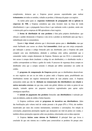 136
complemento, destacou que a Empresa possui pessoas especializadas para realizar
treinamentos em todos os sentidos, voltados ao produto, à liderança de grupo e ao negócio.
As razões pelas quais os esquemas tradicionais de propaganda não se aplicam às
empresas de MR, a Empresa considerou que estas investem mais na força de venda
(distribuidores) e que a propaganda boca-a-boca é que realmente avalia o produto, sendo este
o sistema pelo qual as empresas de MR aprenderam a fazer negócio.
A forma de distribuição de seus produtos é feita pelos próprios distribuidores que
efetuam o pedido diretamente à Empresa e esta envia o produto ao distribuidor para que faça a
redistribuição entre os consumidores.
Quanto à loja virtual, salientou que é direcionada apenas para o distribuidor, mas que
estará facilitando esse acesso ao cliente final (consumidor), desde que este esteja comprando
por indicação e possua o código fornecido pelo seu distribuidor, pois a Empresa não pode
competir com seus distribuidores, abalando a confiança entre ambos, permitindo que o
consumidor realize compra diretamente da Empresa. Destacou que nos EUA o consumidor já
tem acesso à compra direta (mediante o código de um distribuidor), e o distribuidor recebe o
crédito correspondente ao bônus e ganho da venda. O processo de segurança dessa compra ao
distribuidor citou que a compra somente é efetuada por débito automático em cartão de
crédito.
O programa de compensação da Empresa permite que os distribuidores desenvolvam
os seus negócios em um ou em todos os países onde a Empresa opera, possibilitando aos
distribuidores montar um negócio internacional dentro de suas próprias casas. A Empresa
acrescentou ainda que não há distinção na remuneração dos distribuidores em relação a
outros mercados externos em que atua, sendo esta global, idêntica em todos os países de sua
atuação, variando apenas em pequenos incentivos regionalizados para apoiar ações
estratégicas específicas.
O método de pagamento dos produtos fornecidos aos distribuidores é realizado por
meio de dinheiro, cartão de crédito e boleto bancário.
A Empresa confirmou ainda ter programas de incentivos aos distribuidores. Além
das bonificações pelo volume total de vendas pessoais e do grupo (PVs e VGs), são também
incentivados por meio dos eventos (treinamentos, seminários e convenções). Em relação às
convenções, proporciona premiações àqueles que alcançarem um total de pontos em vendas, e
também oferece promoções especiais sobre seus produtos, relacionadas com as datas especiais
A Empresa iniciou como sistema de Multinível. O principal fator que levou à
conclusão de que este sistema era o melhor para comercializar os produtos foi porque estes
 