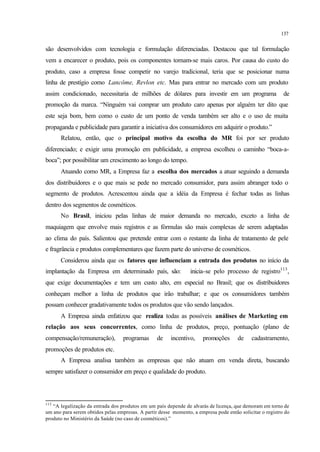 137
são desenvolvidos com tecnologia e formulação diferenciadas. Destacou que tal formulação
vem a encarecer o produto, pois os componentes tornam-se mais caros. Por causa do custo do
produto, caso a empresa fosse competir no varejo tradicional, teria que se posicionar numa
linha de prestígio como Lancôme, Revlon etc. Mas para entrar no mercado com um produto
assim condicionado, necessitaria de milhões de dólares para investir em um programa de
promoção da marca. “Ninguém vai comprar um produto caro apenas por alguém ter dito que
este seja bom, bem como o custo de um ponto de venda também ser alto e o uso de muita
propaganda e publicidade para garantir a iniciativa dos consumidores em adquirir o produto.”
Relatou, então, que o principal motivo da escolha do MR foi por ser produto
diferenciado; e exigir uma promoção em publicidade, a empresa escolheu o caminho “boca-a-
boca”; por possibilitar um crescimento ao longo do tempo.
Atuando como MR, a Empresa faz a escolha dos mercados a atuar seguindo a demanda
dos distribuidores e o que mais se pede no mercado consumidor, para assim abranger todo o
segmento de produtos. Acrescentou ainda que a idéia da Empresa é fechar todas as linhas
dentro dos segmentos de cosméticos.
No Brasil, iniciou pelas linhas de maior demanda no mercado, exceto a linha de
maquiagem que envolve mais registros e as fórmulas são mais complexas de serem adaptadas
ao clima do país. Salientou que pretende entrar com o restante da linha de tratamento de pele
e fragrância e produtos complementares que fazem parte do universo de cosméticos.
Considerou ainda que os fatores que influenciam a entrada dos produtos no início da
implantação da Empresa em determinado país, são: inicia-se pelo processo de registro113
,
que exige documentações e tem um custo alto, em especial no Brasil; que os distribuidores
conheçam melhor a linha de produtos que irão trabalhar; e que os consumidores também
possam conhecer gradativamente todos os produtos que vão sendo lançados.
A Empresa ainda enfatizou que realiza todas as possíveis análises de Marketing em
relação aos seus concorrentes, como linha de produtos, preço, pontuação (plano de
compensação/remuneração), programas de incentivo, promoções de cadastramento,
promoções de produtos etc.
A Empresa analisa também as empresas que não atuam em venda direta, buscando
sempre satisfazer o consumidor em preço e qualidade do produto.
113
“A legalização da entrada dos produtos em um país depende de alvarás de licença, que demoram em torno de
um ano para serem obtidos pelas empresas. A partir desse momento, a empresa pode então solicitar o registro do
produto no Ministério da Saúde (no caso de cosméticos).”
 