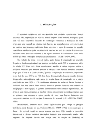 1. INTRODUÇÃO
É largamente reconhecido que está ocorrendo uma revolução organizacional. Através
dos anos 1980, organizações ao redor do mundo reagiram a um ambiente de negócio global
cada vez mais competitivo mudando de coordenação centralizada e hierarquias de multi-
níveis, para uma variedade de estruturas mais flexíveis que assemelham-se a networks (redes),
ao contrário das pirâmides tradicionais. Esses networks - grupo de empresas ou unidades
especialistas coordenadas pelos mecanismos de mercado ao invés de cadeias de comandos -
são vistos tanto pelos seus membros e por alguns estudiosos da administração como sendo
melhor que outras formas para ambientes de demanda atuais ( MILES e SNOW, 1992).
Na evolução da forma network (rede), quatro formas de organização tem emergido.
Primeiro, a função organizacional, que apareceu no final do século XIX e prosperou no início
do século XX. Essa nova forma organizacional permitiu à muitas empresas realizar a
eficiência necessária para fornecer produtos e serviços a um mercado doméstico crescente.
Logo após o final da I Guerra Mundial, apareceu a organização divisionalizada, expandindo-
se no final dos anos 1940 e em 1950. Esta forma de organização almejava mercados distintos
diferenciados primordialmente pelo preço. A terceira forma de organização era a matriz,
emergindo nos anos 1960 e 1970, combinando elementos de ambas as formas funcional e
divisional. Nos anos 1980 a forma network tornou-se aparente, dentro de uma tendência de
desagregação e livre ligação, os gerentes experimentaram vários arranjos organizacionais. Ao
invés de usar planos, programas, e transferir valores para coordenar as unidades internas, eles
se voltaram para contratos e outros acordos de troca para ligar-se juntamente com
componentes externos em vários tipos de estruturas de network (rede). (MILES e SNOW,
1992).
Historicamente, aparecem novas formas organizacionais para corrigir as principais
deficiências da(s) forma(s) em uso. Conforme MILES e SNOW (1992), o movimento para a
forma de network (rede) se tornou aparente nos anos 1980, quando a competição
internacional e rápidas mudanças tecnológicas forçaram uma reestruturação maciça pelas
empresas. As empresas iniciam um avanço mais na direção do Marketing de
 