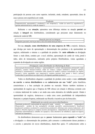 139
participação de pessoas com curso superior, incluindo, ainda, estudante, aposentado, dona de
casa e pessoa com experiência em venda.
Profissão
Empresário/a(4); aposentado(1); estudante(1); arte terapeuta(1); “cuidar de netos”(1); engenheiro(1);
gerente administrativa(1); venda de roupas(1)
Referente a sua atuação, apresentou uma diferença mínima na atuação parcial em
relação à integral dos distribuidores, considerando que procuram atuar diariamente no
sistema de venda do MR.
Atuação parcial ou integral
Integral(4); parcial(5); 4a5 hs por dia(1); mas com muitas horas por dia(1)
Em sua atuação, como distribuidores de uma empresa de MR, a maioria destacou,
que divulga por meio de apresentação e demonstração dos produtos e da oportunidade de
negócio, enfatizando o sistema e a qualidade do produto. Os meio utilizados na divulgação
foram: a mala direta, contatos por e-mail, telefone, apresentação do cartão de visita, jornal e
rádio, além de treinamentos, realizados pelos próprios Distribuidores, visitas agendadas e
expansão da divulgação em outras regiões.
Divulgação como distribuidor de Marketing de Rede
Apresentação/demonstração produtos e oportunidades(7); contato relacionamentos próximos(6); mala
direta(2); contatos Internet/e-mail(2); cartão de visita(1); contatos telefone(1); jornal(1); radio(1);
telefone(1); treinamentos(1); comentário sobre sistema de venda(1); esforços concentrados em regiões
novas(1); visitas agendadas com empresas(1); contatos pessoais lista quente e fria(1); pessoas
conhecidas(1); persistência nos objetivos(1); divulgando qualidade produto(1)
Todos os distribuidores alegaram a qualidade do produto como sendo o mais enfatizado
no convite a novos distribuidores a se cadastrarem em sua “rede”, pelos benefícios,
características e a boa aceitação do produto no mercado. Muitos também incluíram a
oportunidade de negócio que a Empresa de MR oferece em relação à diferença existente com
o sistema tradicional de vendas e ser ainda uma outra alternativa de trabalho parcial. Aliada à
oportunidade de negócio, destacou-se a renda extra como possibilidade de independência
financeira e a própria Empresa, enfatizando sua filosofia e incentivos por ela fornecidos.
Enfatização no convite aos novos distribuidores
Qualidade produtos(9); oportunidade de negócio(5); renda extra(4); a empresa(3); independência
financeira(2); produto de boa aceitação(2); atividade parcial(2); autocrescimento(1); benefícios
produtos(1); produtos excelentes(1); características produtos(1); diferença entre sistema tradicional e de
redes(1); filosofia empresa (1); empresa incentiva divulgação(1); independência de estruturas formais(1);
Segurança aposentadoria(1); trabalho em equipe(1); outra alternativa de trabalho(1); opção de negócio
mercado em expansão(1);
Os distribuidores destacaram que os passos fundamentais para expandir a “rede” são
a divulgação e a demonstração dos produtos, pelo consumo e conhecimento desses produtos e
o convite e patrocínio de novos distribuidores, dando-lhes apoio. O conhecimento sobre a
 