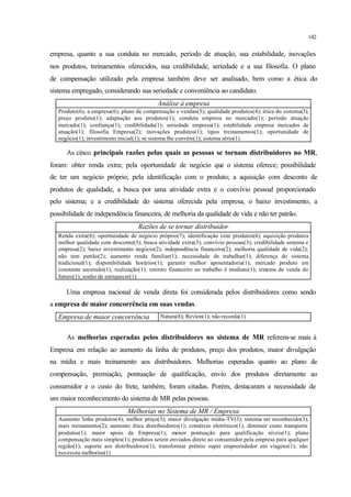 142
empresa, quanto a sua conduta no mercado, período de atuação, sua estabilidade, inovações
nos produtos, treinamentos oferecidos, sua credibilidade, seriedade e a sua filosofia. O plano
de compensação utilizado pela empresa também deve ser analisado, bem como a ética do
sistema empregado, considerando sua seriedade e conveniência ao candidato.
Análise à empresa
Produto(6); a empresa(6); plano de compensação e vendas(5); qualidade produtos(4); ética do sistema(3);
preço produto(1); adaptação aos produtos(1); conduta empresa no mercado(1); período atuação
mercado(1); confiança(1); credibilidade(1); seriedade empresa(1); estabilidade empresa mercados de
atuação(1); filosofia Empresa(2); inovações produtos(1); tipos treinamentos(1); oportunidade de
negócio(1); investimento inicial(1); se sistema lhe convém(1); sistema sério(1)
As cinco principais razões pelas quais as pessoas se tornam distribuidores no MR,
foram: obter renda extra; pela oportunidade de negócio que o sistema oferece; possibilidade
de ter um negócio próprio; pela identificação com o produto; a aquisição com desconto de
produtos de qualidade, a busca por uma atividade extra e o convívio pessoal proporcionado
pelo sistema; e a credibilidade do sistema oferecida pela empresa, o baixo investimento, a
possibilidade de independência financeira, de melhoria da qualidade de vida e não ter patrão.
Razões de se tornar distribuidor
Renda extra(8); oportunidade de negócio próprio(7); identificação com produtos(4); aquisição produtos
melhor qualidade com desconto(3); busca atividade extra(3); convívio pessoas(3); credibilidade sistema e
empresa(2); baixo investimento negócio(2); independência financeira(2); melhoria qualidade de vida(2);
não tem patrão(2); aumento renda familiar(1); necessidade de trabalhar(1); diferença do sistema
tradicional(1); disponibilidade horários(1); garantir melhor aposentadoria(1); mercado produto em
constante ascensão(1); realização(1); retorno financeiro ao trabalho é mediato(1); sistema de venda do
futuro(1); sonho de enriquecer(1)
Uma empresa nacional de venda direta foi considerada pelos distribuidores como sendo
a empresa de maior concorrência em suas vendas.
Empresa de maior concorrência Natura(8); Revlon(1); não recorda(1)
As melhorias esperadas pelos distribuidores no sistema de MR referem-se mais à
Empresa em relação ao aumento da linha de produtos, preço dos produtos, maior divulgação
na mídia e mais treinamento aos distribuidores. Melhorias esperadas quanto ao plano de
compensação, premiação, pontuação de qualificação, envio dos produtos diretamente ao
consumidor e o custo do frete, também, foram citadas. Porém, destacaram a necessidade de
um maior reconhecimento do sistema de MR pelas pessoas.
Melhorias no Sistema de MR / Empresa
Aumento linha produtos(4); melhor preço(3); maior divulgação mídia-TV(3); sistema ser reconhecido(3);
mais treinamento(2); aumento ética distribuidores(1); comércio eletrônico(1); diminuir custo transporte
produtos(1); maior apoio da Empresa(1); menor pontuação para qualificação níveis(1); plano
compensação mais simples(1); produtos serem enviados direto ao consumidor pela empresa para qualquer
região(1); suporte aos distribuidores(1); transformar prêmio super empreendedor em viagens(1); não
necessita melhorias(1)
 