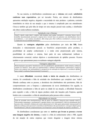 143
Na sua maioria, os distribuidores consideraram que o sistema está sendo satisfatório
conforme suas expectativas, por ser inovador. Porém, um número de distribuidores
apresentou satisfação negativa, alegando a necessidade de mais produtos e palestras, comissão
insatisfatória no início de sua atuação e que o sistema é complicado para seu entendimento.
Citou-se também que pela falta de tempo em uma atuação pessoal mais assídua, o distribuidor
não obteve ainda melhores resultados.
Satisfação com o Sistema
Sim(5); não(4); ainda não(1); ampliar linha produtos para ganhar mercado(1); comissões baixas início
trabalho desestimulando pessoas(1); empresa deve investir mais em palestras com distribuidores bem
sucedidos(1); é um sistema inovador(1); falta tempo para obter melhores resultados(1); sistema muito
complicado-fora da realidade brasileira(1)
Quanto às vantagens adquiridas pelos distribuidores por meio do MR, foram
destacados o relacionamento pessoal, os benefícios proporcionados pelos produtos, a
possibilidade de ampliar conhecimento e a renda extra proporcionada pelo sistema,
possibilidade de conhecer o sistema, fazer parte de uma multinacional, melhorar o
relacionamento comercial, realizar objetivos e reconhecimento de aptidões pessoais. Ocorreu
também os que apresentaram pouca ou nenhuma vantagem adquirida.
Vantagens adquiridas
Relacionamento pessoal(5); beneficiar-se com uso produtos(4); aprendizado(3); renda extra(2); conhecer
sistema do futuro(1); fazer parte de multinacional(1); melhoria relacionamentos comerciais(1); negócio
direto com empresa sem intermediário(1); perspectivas de realização de objetivos(1); reconhecer aptidão
para venda(1); nenhuma financeiramente(1); poucas(1)
A maior dificuldade encontrada desde o início da atuação dos distribuidores no
sistema, foi considerada a falta de seriedade dos distribuidores que compõem suas “redes”,
faltando confiança entre as pessoas, a desistência dos distribuidores não persistentes, falta de
comprometimento com a Empresa e cadastramento de novos distribuidores Em seguida, os
distribuidores consideraram a falta de apoio na cidade de sua atuação, a dificuldade financeira
para expandir a rede, a falta de alguns produtos ainda não lançados pela Empresa, agendar
horário com o consumidor e a falta de entendimento pelas pessoas sobre o sistema.
Dificuldades na atuação
Falta de seriedade entre distribuidores(4); falta de apoio na cidade(2); financeira para expandir rede(2);
falta produto maquiagem e perfumaria(2); agendar horário com consumidor(2); falta de entendimento das
pessoas sobre sistema(2); distância do centro administrativo(1); falta apoio patrocinador internacional(1);
falta de confiança entre pessoas(1); desistência distribuidores não persistentes(1); conseguir adeptos para
distribuidores(1); falta de comprometimento com Empresa(1); pouca divulgação da empresa e produto(1)
Os distribuidores consideraram que entre os motivos que levam as pessoas a terem
uma imagem negativa do sistema, o maior é a falta de conhecimento sobre o MR, seguido
da má atuação de outras empresas que vieram desgastar a imagem desse sistema.
 
