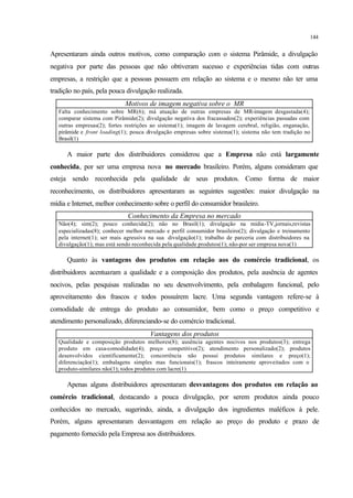 144
Apresentaram ainda outros motivos, como comparação com o sistema Pirâmide, a divulgação
negativa por parte das pessoas que não obtiveram sucesso e experiências tidas com outras
empresas, a restrição que a pessoas possuem em relação ao sistema e o mesmo não ter uma
tradição no país, pela pouca divulgação realizada.
Motivos de imagem negativa sobre o MR
Falta conhecimento sobre MR(6); má atuação de outras empresas de MR-imagem desgastada(4);
comparar sistema com Pirâmide(2); divulgação negativa dos fracassados(2); experiências passadas com
outras empresas(2); fortes restrições ao sistema(1); imagem de lavagem cerebral, religião, enganação,
pirâmide e front loading(1); pouca divulgação empresas sobre sistema(1); sistema não tem tradição no
Brasil(1)
A maior parte dos distribuidores considerou que a Empresa não está largamente
conhecida, por ser uma empresa nova no mercado brasileiro. Porém, alguns consideram que
esteja sendo reconhecida pela qualidade de seus produtos. Como forma de maior
reconhecimento, os distribuidores apresentaram as seguintes sugestões: maior divulgação na
mídia e Internet, melhor conhecimento sobre o perfil do consumidor brasileiro.
Conhecimento da Empresa no mercado
Não(4); sim(2); pouco conhecida(2); não no Brasil(1); divulgação na mídia-TV,jornais,revistas
especializadas(8); conhecer melhor mercado e perfil consumidor brasileiro(2); divulgação e treinamento
pela internet(1); ser mais agressiva na sua divulgação(1); trabalho de parceria com distribuidores na
divulgação(1); mas está sendo reconhecida pela qualidade produtos(1); não-por ser empresa nova(1)
Quanto às vantagens dos produtos em relação aos do comércio tradicional, os
distribuidores acentuaram a qualidade e a composição dos produtos, pela ausência de agentes
nocivos, pelas pesquisas realizadas no seu desenvolvimento, pela embalagem funcional, pelo
aproveitamento dos frascos e todos possuírem lacre. Uma segunda vantagem refere-se à
comodidade de entrega do produto ao consumidor, bem como o preço competitivo e
atendimento personalizado, diferenciando-se do comércio tradicional.
Vantagens dos produtos
Qualidade e composição produtos melhores(8); ausência agentes nocivos nos produtos(3); entrega
produto em casa-comodidade(4); preço competitivo(2); atendimento personalizado(2); produtos
desenvolvidos cientificamente(2); concorrência não possui produtos similares e preço(1);
diferenciação(1); embalagens simples mas funcionais(1); frascos inteiramente aproveitados com o
produto-similares não(1); todos produtos com lacre(1)
Apenas alguns distribuidores apresentaram desvantagens dos produtos em relação ao
comércio tradicional, destacando a pouca divulgação, por serem produtos ainda pouco
conhecidos no mercado, sugerindo, ainda, a divulgação dos ingredientes maléficos à pele.
Porém, alguns apresentaram desvantagem em relação ao preço do produto e prazo de
pagamento fornecido pela Empresa aos distribuidores.
 