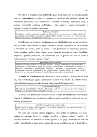 146
Os valores e princípios mais enfatizados pelos distribuidores em seu relacionamento
com os consumidores se referem à qualidade e benefícios dos produtos, seguido do
atendimento personalizado com compromisso e seriedade de trabalho. Enfatizaram, ainda, a
amizade, honestidade, confiança, credibilidade e ética quanto a repassar informações e
segurança na venda dos produtos da Empresa.
Valores e princípios
Qualidade e benefícios produto(5); atendimento diferenciado(4); compromisso e seriedade trabalho(3);
amizade(2); honestidade(2); confiança(1); credibilidade(2); ética(1); transparência nas informações(1);
Segurança na venda(1); divulgador de novidades(1)
Consideraram que as maiores qualidades que um distribuidor deva ter seja na atenção
dada ao cliente, saber trabalhar em equipe, conhecer e divulgar os produtos, ser ético, honesto
e persistente, ser sincero, gostar de vendas e estar predisposto ao aprendizado constante.
Outras qualidade também foram citadas, como educação, liderança do grupo, humildade,
integridade, aparência profissional, ser comunicativo com as pessoas, ter visão de futuro e
objetivos pessoais e procurar expandir a “rede”.
Qualidades do distribuidor
Atenção ao cliente(6); trabalhar em equipe(3); conhecer e divulgar produtos(3); ética(3); honestidade(3);
persistência(3); sinceridade(2); gostar de vender(2); aprendizagem(2); assiduidade(1); educação(1);
energia(1); humildade(1); integridade(1); liderança(1); paciência(1); perseverança(1); postura(1);
prestativo(1); aparência profissional(1); ser comunicativo(1); expandir rede(1); ter grande objetivo
pessoal(1); ter visão futura do negócio(1); tirar dúvidas do consumidor sobre produtos(1)
A média de remuneração dos distribuidores varia conforme o desempenho de cada
um, sendo informada por alguns a remuneração a partir de R$ 60,00 a R$ 500,00. Porém,
muitos não citaram sua remuneração, alegando estarem atuando há pouco tempo.
Média de remuneração
R$ 500,00(3); R$ 200,00(2); R$ 300,00(1); R$ 60,00(1); ainda não tem uma média(1); iniciou há pouco
tempo(1); se tivesse tempo disponível ganharia mais(1)
A maioria dos distribuidores considerou de que o plano de remuneração oferecido pela
Empresa é satisfatório, por ser dinâmico, inteligente, porém, depende do esforço de cada um
para que seja satisfatório.
Satisfação ao plano de remuneração
Sim(6); não(2); é ótimo(1); não totalmente(1); é um plano dinâmico(1); é um plano inteligente(1); o
ganho depende do esforço da pessoa(1)
Por outro lado, incluíram algumas sugestões, como facilitar na qualificação dos níveis,
melhora na comissão inicial do trabalho, simplificar o plano, melhores condições de
incentivo, diminuição na pontuação de vendas pessoais e do grupo, diminuição no limite do
pedido e possibilidade de ganho mais imediato. Há os que consideram de que o distribuidor já
 