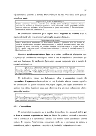 147
seja remunerado conforme o trabalho desenvolvido por ele, não necessitando assim qualquer
sugestão ao plano.
Sugestões ao plano de remuneração
Facilitar qualificação níveis(3); comissões mais elevadas início trabalho(2); simplificar plano(1);
condições de incentivo(1); diminuição pontuação venda pessoal-VP e venda grupo-VG(1); diminuir
limite de compra por pedido(1); incluir possibilidade de ganho mais imediato(1); nada-distribuidor é
remunerado de acordo com trabalho dele(1)
Os distribuidores confirmaram que a Empresa possuí programas de incentivo e que os
mesmos são motivados pelas promoções, premiações e eventos oferecidos.
Programas de incentivo
Sim(7); promoções(4); treinamentos de motivação(3); prêmios(2); percentual extra no volume de
venda(2); reconhecimento divulgado(2)apoio profissional(1); bônus(1); brindes(1); brindes sobre meta
vendas(1); de acordo com volume das vendas(1); destaque em revista empresa(1); eventos Brasil e
EUA(1); ganho extra sobre metas(1); oferece espaço treinamento(1); palestra(1); premiação viagens(1);
Qualificação na rede(1)
Quanto ao relacionamento com a Empresa, a maioria considera que seja ótimo e bom.
Os poucos que consideraram como regular, citaram a falta de experiência e conhecimento por
parte dos funcionários do atendimento, bem como a pouca preocupação com o trabalho de
campo dos distribuidores.
Qualidade relacionamento com a Empresa (ótimo, bom, regular)
Ótimo(6) ; regular(2); bom(1); corpo funcionário muito jovem sem experiência(2); corpo funcionário
sem conhecimento MR e produtos(2); falta suporte no atendimento(2); pouca preocupação com trabalho
de campo distribuidores(1)
Os distribuidores citaram que informações sobre o consumidor somente são
repassadas à Empresa quando necessárias, em caso de dúvidas sobre os produtos, sugestões
dos consumidores ou quando solicitadas pela própria Empresa, mas alguns distribuidores não
realizam essa prática. Sugeriu-se, ainda, que a Empresa deve ter maior conhecimento sobre o
consumidor brasileiro.
Informação sobre o consumidor
Não(4); sim(3); quando necessário(2); somente sugestões(1); críticas e dúvidas sobre produtos(1); desejos
dos consumidores sobre informação produtos(1); quando empresa solicita(1); empresa deveria saber mais
sobre consumidor brasileiro(1)
4.2.2 Consumidores
Os consumidores destacaram que a qualidade dos produtos foi o principal motivo que
os levou a consumir os produtos da Empresa. Gostar dos produtos, a amizade e parentesco
com o distribuidor e a demonstração realizada dos mesmos foram considerados também
motivos de consumo. Posteriormente, consideraram ainda que a propaganda de amigos, a
curiosidade de conhecer o produto e a competência do distribuidor também foram relevantes.
 
