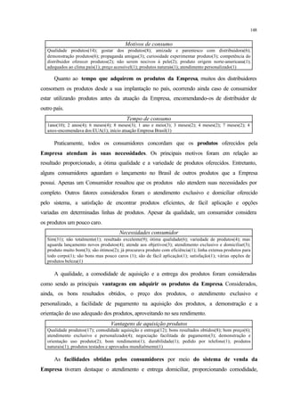 148
Motivos de consumo
Qualidade produtos(14); gostar dos produtos(8); amizade e parentesco com distribuidora(6);
demonstração produtos(6); propaganda amigas(3); curiosidade experimentar produto(3); competência do
distribuidor oferecer produtos(2); não serem nocivos à pele(2); produto origem norte-americana(1);
adequados ao clima país(1); preço acessível(1); produtos naturais(1); atendimento personalizado(1)
Quanto ao tempo que adquirem os produtos da Empresa, muitos dos distribuidores
consomem os produtos desde a sua implantação no país, ocorrendo ainda caso de consumidor
estar utilizando produtos antes da atuação da Empresa, encomendando-os de distribuidor de
outro país.
Tempo de consumo
1ano(10); 2 anos(4); 6 meses(4); 8 meses(3); 1 ano e meio(3); 3 meses(2); 4 meses(2); 7 meses(2); 4
anos-encomendava dos EUA(1); início atuação Empresa Brasil(1)
Praticamente, todos os consumidores concordam que os produtos oferecidos pela
Empresa atendam às suas necessidades. Os principais motivos foram em relação ao
resultado proporcionado, a ótima qualidade e a variedade de produtos oferecidos. Entretanto,
alguns consumidores aguardam o lançamento no Brasil de outros produtos que a Empresa
possui. Apenas um Consumidor ressaltou que os produtos não atendem suas necessidades por
completo. Outros fatores considerados foram o atendimento exclusivo e domiciliar oferecido
pelo sistema, a satisfação de encontrar produtos eficientes, de fácil aplicação e opções
variadas em determinadas linhas de produtos. Apesar da qualidade, um consumidor considera
os produtos um pouco caro.
Necessidades consumidor
Sim(31); não totalmente(1); resultado excelente(9); ótima qualidade(6); variedade de produtos(4); mas
aguarda lançamento novos produtos(4); atende aos objetivos(3); atendimento exclusivo e domiciliar(3);
produto muito bom(3); são ótimos(2); já procurava produto com eficiência(1); linha extensa produtos para
todo corpo(1); são bons mas pouco caros (1); são de fácil aplicação(1); satisfação(1); várias opções de
produtos beleza(1)
A qualidade, a comodidade de aquisição e a entrega dos produtos foram consideradas
como sendo as principais vantagens em adquirir os produtos da Empresa. Considerados,
ainda, os bons resultados obtidos, o preço dos produtos, o atendimento exclusivo e
personalizado, a facilidade de pagamento na aquisição dos produtos, a demonstração e a
orientação do uso adequado dos produtos, aproveitando no seu rendimento.
Vantagens de aquisição produtos
Qualidade produtos(17); comodidade aquisição e entrega(12); bons resultados obtidos(8); bom preço(6);
atendimento exclusivo e personalizado(4); negociação facilitada de pagamento(3); demonstração e
orientação uso produto(2); bom rendimento(1); durabilidade(1); pedido por telefone(1); produtos
naturais(1); produtos testados e aprovados mundialmente(1)
As facilidades obtidas pelos consumidores por meio do sistema de venda da
Empresa tiveram destaque o atendimento e entrega domiciliar, proporcionando comodidade,
 