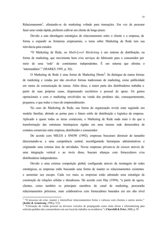 14
Relacionamento1
, afastando-se do marketing voltado para transações. Em vez de procurar
fazer uma venda rápida, preferem cultivar um cliente de longo prazo.
Devido a esta abordagem estratégica de relacionamento entre o cliente e a empresa, de
forma a expandir as fronteiras empresariais, o tema sobre Marketing de Rede tem sua
relevância para estudos.
“O Marketing de Rede, ou Multi-Level Marketing é um sistema de distribuição, ou
forma de marketing, que movimenta bens e/ou serviços do fabricante para o consumidor por
meio de uma ‘rede’ de contratantes independentes. É um sistema que elimina o
‘intermediário’.” (MARKS 1995, p. XI).
O Marketing de Rede é uma forma de Marketing Direto2
. Se distingue de outras formas
de marketing e vendas por não envolver formas tradicionais de marketing, como publicidade
em meios de comunicação de massa. Além disso, a maior parte dos distribuidores trabalha a
partir de suas próprias casas, dispensando escritórios e pessoal de apoio. Os gastos
operacionais e com o marketing envolvidos na venda dos produtos são, consequentemente,
pequenos, o que reduz o risco do empreendimento.
No caso do Marketing de Rede, sua forma de organização revela estar seguindo um
modelo familiar, abrindo as portas para o futuro estilo de distribuição e logística da empresa.
Aplicado a quase todas as áreas comerciais, o Marketing de Rede nada mais é do que a
transformação das estruturas hierárquicas rígidas em uma imensa rede democrática de
contatos comerciais entre empresa, distribuidor e consumidor.
De acordo com MILES e SNOW (1992), empresas buscaram diminuir de tamanho
direcionando-se a uma competência central, reconfigurando hierarquias administrativas e
originando uma extensa área de atividades. Novas empresas privam-se de crescer através de
uma integração vertical e ao invés disso, buscam alianças com fornecedores e/ou
distribuidores independentes.
Devido a uma extensa competição global, configurada através da montagem de redes
estratégicas, as empresas estão buscando uma forma de manter os relacionamentos existentes
e aumentar seu escopo. Cada vez mais, as empresas estão adotando uma estratégia de
construção de relações sólidas e duradouras. De acordo com Day (1994), “a partir de agora,
clientes, como também os principais membros do canal de marketing, procurarão
relacionamentos próximos, mais colaborativos com fornecedores baseados em um alto nível
1
“O processo de criar, manter e intensificar relacionamentos fortes e valiosos com clientes e outros atores.”
(Kotler & Armstrong, 1998 p. 513)
2
“Utilização de venda pessoal ou diversos veículos de propaganda como mala direta e telemarketing para
solicitar pedidos dos consumidores em seu local de trabalho ou residência.” ( Churchill & Peter, 2000, p. 59
 