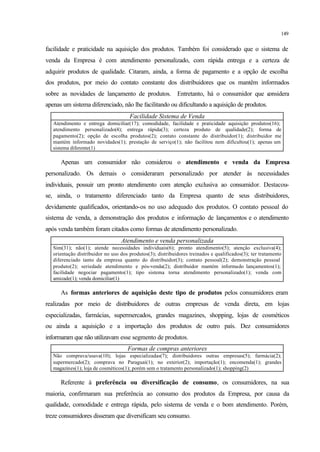 149
facilidade e praticidade na aquisição dos produtos. Também foi considerado que o sistema de
venda da Empresa é com atendimento personalizado, com rápida entrega e a certeza de
adquirir produtos de qualidade. Citaram, ainda, a forma de pagamento e a opção de escolha
dos produtos, por meio do contato constante dos distribuidores que os mantêm informados
sobre as novidades de lançamento de produtos. Entretanto, há o consumidor que considera
apenas um sistema diferenciado, não lhe facilitando ou dificultando a aquisição de produtos.
Facilidade Sistema de Venda
Atendimento e entrega domiciliar(17); comodidade, facilidade e praticidade aquisição produtos(16);
atendimento personalizado(4); entrega rápida(3); certeza produto de qualidade(2); forma de
pagamento(2); opção de escolha produtos(2); contato constante do distribuidor(1); distribuidor me
mantém informado novidades(1); prestação de serviço(1); não facilitou nem dificultou(1); apenas um
sistema diferente(1)
Apenas um consumidor não considerou o atendimento e venda da Empresa
personalizado. Os demais o consideraram personalizado por atender às necessidades
individuais, possuir um pronto atendimento com atenção exclusiva ao consumidor. Destacou-
se, ainda, o tratamento diferenciado tanto da Empresa quanto de seus distribuidores,
devidamente qualificados, orientando-os no uso adequado dos produtos. O contato pessoal do
sistema de venda, a demonstração dos produtos e informação de lançamentos e o atendimento
após venda também foram citados como formas de atendimento personalizado.
Atendimento e venda personalizada
Sim(31); não(1); atende necessidades individuais(6); pronto atendimento(5); atenção exclusiva(4);
orientação distribuidor no uso dos produtos(3); distribuidores treinados e qualificados(3); ter tratamento
diferenciado tanto da empresa quanto do distribuidor(3); contato pessoal(2); demonstração pessoal
produto(2); seriedade atendimento e pós-venda(2); distribuidor mantém informado lançamentos(1);
facilidade negociar pagamento(1); tipo sistema torna atendimento personalizado(1); venda com
amizade(1); venda domiciliar(1)
As formas anteriores de aquisição deste tipo de produtos pelos consumidores eram
realizadas por meio de distribuidores de outras empresas de venda direta, em lojas
especializadas, farmácias, supermercados, grandes magazines, shopping, lojas de cosméticos
ou ainda a aquisição e a importação dos produtos de outro país. Dez consumidores
informaram que não utilizavam esse segmento de produtos.
Formas de compras anteriores
Não comprava/usava(10); lojas especializadas(7); distribuidores outras empresas(5); farmácia(2);
supermercado(2); comprava no Paraguai(1); no exterior(2); importação(1); encomenda(1); grandes
magazines(1); loja de cosméticos(1); porém sem o tratamento personalizado(1); shopping(2)
Referente à preferência ou diversificação de consumo, os consumidores, na sua
maioria, confirmaram sua preferência ao consumo dos produtos da Empresa, por causa da
qualidade, comodidade e entrega rápida, pelo sistema de venda e o bom atendimento. Porém,
treze consumidores disseram que diversificam seu consumo.
 