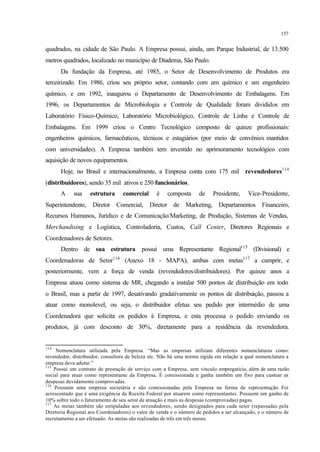 157
quadrados, na cidade de São Paulo. A Empresa possui, ainda, um Parque Industrial, de 13.500
metros quadrados, localizado no município de Diadema, São Paulo.
Da fundação da Empresa, até 1985, o Setor de Desenvolvimento de Produtos era
terceirizado. Em 1986, criou seu próprio setor, contando com um químico e um engenheiro
químico, e em 1992, inaugurou o Departamento de Desenvolvimento de Embalagens. Em
1996, os Departamentos de Microbiologia e Controle de Qualidade foram divididos em
Laboratório Físico-Químico, Laboratório Microbiológico, Controle de Linha e Controle de
Embalagens. Em 1999 criou o Centro Tecnológico composto de quinze profissionais:
engenheiros químicos, farmacêuticos, técnicos e estagiários (por meio de convênios mantidos
com universidades). A Empresa também tem investido no aprimoramento tecnológico com
aquisição de novos equipamentos.
Hoje, no Brasil e internacionalmente, a Empresa conta com 175 mil revendedores114
(distribuidores), sendo 35 mil ativos e 250 funcionários.
A sua estrutura comercial é composta de Presidente, Vice-Presidente,
Superintendente, Diretor Comercial, Diretor de Marketing, Departamentos Financeiro,
Recursos Humanos, Jurídico e de Comunicação/Marketing, de Produção, Sistemas de Vendas,
Merchandising e Logística, Controladoria, Custos, Call Center, Diretores Regionais e
Coordenadores de Setores.
Dentro de sua estrutura possui uma Representante Regional115
(Divisional) e
Coordenadoras de Setor116
(Anexo 18 - MAPA), ambas com metas117
a cumprir, e
posteriormente, vem a força de venda (revendedores/distribuidores). Por quinze anos a
Empresa atuou como sistema de MR, chegando a instalar 500 pontos de distribuição em todo
o Brasil, mas a partir de 1997, desativando gradativamente os pontos de distribuição, passou a
atuar como monolevel, ou seja, o distribuidor efetua seu pedido por intermédio de uma
Coordenadora que solicita os pedidos à Empresa, e esta processa o pedido enviando os
produtos, já com desconto de 30%, diretamente para a residência da revendedora.
114
Nomenclatura utilizada pela Empresa. “Mas as empresas utilizam diferentes nomenclaturas como:
revendedor, distribuidor, consultora de beleza etc. Não há uma norma rígida em relação a qual nomenclatura a
empresa deva adotar.”
115
Possui um contrato de prestação de serviço com a Empresa, sem vínculo empregatício, além de uma razão
social para atuar como representante da Empresa. É comissionada e ganha também um fixo para custear as
despesas devidamente comprovadas.
116
Possuem uma empresa societária e são comissionadas pela Empresa na forma de representação. Foi
acrescentado que é uma exigência da Receita Federal por atuarem como representantes. Possuem um ganho de
10% sobre todo o faturamento de seu setor de atuação e mais as despesas (comprovadas) pagas.
117
As metas também são estipuladas aos revendedores, sendo designados para cada setor (repassadas pela
Diretoria Regional aos Coordenadores) o valor de venda e o número de pedidos a ser alcançado, e o número de
recrutamento a ser efetuado. As metas são realizadas de três em três meses.
 