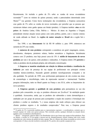 158
Recentemente, foi incluído o ganho de 5% sobre as vendas de novas revendedoras
recrutadas118
(com no mínimo de quinze pessoas), sendo a patrocinadora denominada como
Master119
(ou gerente). Como havia reclamações das revendedoras, a Empresa acrescentou
esse ganho de 5% sobre as vendas de novos recrutados, por perceber que as pessoas que
recrutavam tinham como ganho apenas um brinde (produto). A Empresa também atua em três
países da América Latina, Chile, Bolívia e México. Já atuou na Argentina e Uruguai,
pretendendo retornar atuação nesses países com outra política, porém, com o mesmo sistema
de venda utilizado no Brasil. As regiões de maior atuação no Brasil são a região Sul e
Sudeste.
Em 1998, o seu faturamento foi de R$ 80 milhões e, para 1999, estimou-se um
aumento de 25% nas vendas.
A natureza de seus produtos corresponde a cosméticos em geral: maquiagem, cremes,
desodorantes, shampoos, protetores solares, banhos aromáticos e fragrâncias. Inicialmente
contava com 23 produtos, mas hoje possui cerca de 130. A média de lançamento de novos
produtos por ano é de quinze, entre produtos e redesenhos. A Empresa detém 250 patentes e
todos os produtos são de produção própria, não utilizando a terceirização.
A Empresa se mantém atualizada em relação às últimas novidades e tendências da
indústria por meio da presença de sua equipe de profissionais nos principais eventos
mundiais técnico-científicos, buscando garantir produtos tecnologicamente avançados e de
alta qualidade. No período de 1999, seus profissionais participaram de oito eventos nas áreas
de cosmetologia e microbiologia, todos de repercussão nacional e internacional. Também
pesquisa informações, tanto no Brasil quanto na França e nos EUA, sobre os lançamentos de
novos produtos.
A Empresa garante a qualidade de seus produtos pela permanência no uso dos
produtos pelo consumidor, ou seja, os produtos oferecem um “feedback” de satisfação quanto
à qualidade. Acrescentou, ainda, que os produtos são submetidos a testes dermatológicos e
analisados por um grupo de pessoas para acompanhar a reação dos usuários à formulação dos
produtos e avaliar os resultados. “(...) nossa empresa não mede esforços para oferecer aos
clientes produtos seguros e de resultados comprovados.” Para isso, a Empresa possui
118
O ganho de 5% é permitido também para os representantes regionais e coordenadores, contanto que se
formem equipes de venda com quinze pessoas. Não existindo, porém, qualquer distinção na atuação destes
também como revendedores (distribuidores).
119
Master – designação superior dada a um Distribuidor (ativo) que forma uma equipe de Revendedores. Para
ser Master, e receber os 5% da equipe, a pessoa tem de, obrigatoriamente, efetuar compras todo ciclo, sendo
estipulado um valor mínimo de pedido de toda a equipe. Mas se a Master não efetuar um pedido no ciclo (o ciclo
corresponde a 21 dias), esta não receberá a comissão de 5%, porém, não se perde a equipe por isso.
 