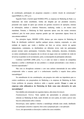 15
de coordenação, participação em programas conjuntos e estreito vínculo de comunicação.”
(apud PIPKIN-A, 1997, p.1)
Segundo Frank e Gerrish (apud MARKS,1995), as empresas de Marketing de Rede e as
tradicionais são muito semelhantes. Ambas são dirigidas por um presidente executivo,
possuindo uma equipe de apoio que consiste em gerentes executivos de operações, sistemas
de informações, análises e relatórios financeiros, marketing, vendas e, em muitos casos
manufatura. Portanto, o Marketing de Rede representa apenas uma das muitas estruturas
multinível, pois há muito poucas empresas grandes que não representam alguma forma de
uma estrutura multinível.
Nos princípios legais, MOORE (1998), destaca que uma empresa de Marketing de
Rede, de distribuição multinível, significa qualquer pessoa, empresa, corporação, ou outra
entidade de negócio que venda e distribua um bem ou serviço, através de agentes
independentes, contratantes, ou distribuidores em diferentes níveis, onde tais participantes
possam recrutar outros participantes. Comissões, bônus, restituições, descontos, dividendos,
ou outras considerações do programa são ou devem ser pagas como um resultado da venda de
tal serviço ou produto ou do recrutamento, ações, ou desempenho de participantes adicionais.
Conforme LaLONDE (2000, p.62), “(...) é cada vez maior o número de companhias
dispostas a confiar a distribuição de seus produtos e a atenção personalizada a seus clientes a
terceiros especializados.”
Mas com as divergências existentes e com uma carência sistematizada de uma melhor
compreensão sobre o assunto, qual é o conhecimento científico à respeito dessa prática
mercadológica?
No entendimento de tais considerações, esta pesquisa tem então sua importância para os
centros acadêmicos, aos pesquisadores de Marketing e às empresas de Marketing de Rede.
Como problema de pesquisa, aborda-se então a seguinte questão: Porque e como as
empresas estão utilizando-se do Marketing de Rede como uma alternativa de ação
mercadológica?
Este trabalho está estruturado nos seguintes tópicos, além desta Introdução:
Fundamentação Teórica. Neste capítulo são apresentados os principais conceitos
referente ao Marketing de Rede, sendo dividido em nove partes, de modo a prover uma
base de conhecimento sobre o sistema.
Metodologia, neste capítulo é descrita a metodologia utilizada neste estudo, detalhando
seus principais conceitos e aspectos, bem como a preparação para a sua aplicação.
Casos, são apresentadas as descrições e análise dos casos estudados.
 