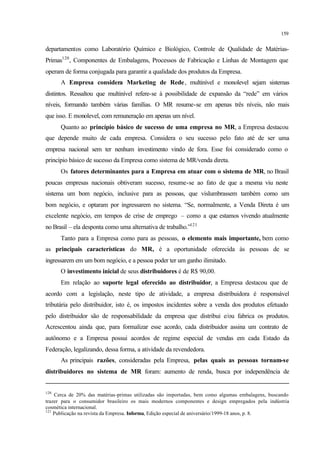 159
departamentos como Laboratório Químico e Biológico, Controle de Qualidade de Matérias-
Primas120
, Componentes de Embalagens, Processos de Fabricação e Linhas de Montagem que
operam de forma conjugada para garantir a qualidade dos produtos da Empresa.
A Empresa considera Marketing de Rede, multinível e monolevel sejam sistemas
distintos. Ressaltou que multinível refere-se à possibilidade de expansão da “rede” em vários
níveis, formando também várias famílias. O MR resume-se em apenas três níveis, não mais
que isso. E monolevel, com remuneração em apenas um nível.
Quanto ao princípio básico de sucesso de uma empresa no MR, a Empresa destacou
que depende muito de cada empresa. Considera o seu sucesso pelo fato até de ser uma
empresa nacional sem ter nenhum investimento vindo de fora. Esse foi considerado como o
princípio básico de sucesso da Empresa como sistema de MR/venda direta.
Os fatores determinantes para a Empresa em atuar com o sistema de MR, no Brasil
poucas empresas nacionais obtiveram sucesso, resume-se ao fato de que a mesma viu neste
sistema um bom negócio, inclusive para as pessoas, que vislumbrassem também como um
bom negócio, e optaram por ingressarem no sistema. “Se, normalmente, a Venda Direta é um
excelente negócio, em tempos de crise de emprego – como a que estamos vivendo atualmente
no Brasil – ela desponta como uma alternativa de trabalho.”121
Tanto para a Empresa como para as pessoas, o elemento mais importante, bem como
as principais características do MR, é a oportunidade oferecida às pessoas de se
ingressarem em um bom negócio, e a pessoa poder ter um ganho ilimitado.
O investimento inicial de seus distribuidores é de R$ 90,00.
Em relação ao suporte legal oferecido ao distribuidor, a Empresa destacou que de
acordo com a legislação, neste tipo de atividade, a empresa distribuidora é responsável
tributária pelo distribuidor, isto é, os impostos incidentes sobre a venda dos produtos efetuado
pelo distribuidor são de responsabilidade da empresa que distribui e/ou fabrica os produtos.
Acrescentou ainda que, para formalizar esse acordo, cada distribuidor assina um contrato de
autônomo e a Empresa possui acordos de regime especial de vendas em cada Estado da
Federação, legalizando, dessa forma, a atividade da revendedora.
As principais razões, consideradas pela Empresa, pelas quais as pessoas tornam-se
distribuidores no sistema de MR foram: aumento de renda, busca por independência de
120
Cerca de 20% das matérias-primas utilizadas são importadas, bem como algumas embalagens, buscando
trazer para o consumidor brasileiro os mais modernos componentes e design empregados pela indústria
cosmética internacional.
121
Publicação na revista da Empresa. Informa, Edição especial de aniversário/1999-18 anos, p. 8.
 