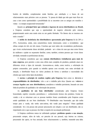 160
horário de trabalho, complementar renda familiar, por satisfação e a busca de um
relacionamento mais próximo com as pessoas. “A pessoa de idade que não quer mais ficar em
casa e tem como oportunidade a possibilidade de se encontrar com as amigas em reuniões e
visitas – é a terapia ocupacional remunerada.”
Quanto ao principal fator que estimula o ingresso de novos distribuidores no Brasil,
a Empresa considera que seja a oportunidade de negócio oferecido pelo sistema,
proporcionando assim uma renda extra ou um ganho ilimitado. “Os fatores são os mesmos em
todo o mundo.”
A média de desistência dos distribuidores apresentada pela Empresa foi de 20% a
25%. Acrescentou, ainda, uma característica muito interessante, como a revendedora que
efetua compra de três em três meses. Concluiu que nem todos são revendedores profissionais,
que vivem exclusivamente dessa atividade, podendo ser a dona de casa que atua como forma
de melhorar e ajudar no orçamento familiar, como, também, existem pessoas que vivem dessa
atividade, tornando-se profissionais da área.
A Empresa considerou que seja comum distribuidores trabalharem para mais de
uma empresa, pois permite a estes uma oferta mais completa de produtos, podendo atuar em
diferentes níveis e tipos de mercado. Acrescentou-se, ainda, como motivo, a solicitação do
próprio consumidor, pois quando se trabalha apenas com revenda, sem outra atividade de
atuação, o distribuidor busca ter vários produtos de forma a satisfazer a necessidade dos
clientes que usam vários tipos de produtos.
A norma e princípio de conduta regidos pela Empresa, bem como os deveres e
responsabilidades do distribuidor, vêm a ser o trabalho pela ética. Quanto aos valores e
crenças legados aos seus distribuidores, considerou o trabalho persistente, baseado em uma
linha de produtos de qualidade e de valorização das pessoas.
As qualidades de um bom distribuidor consideradas pela Empresa foram:
honestidade, espírito vencedor, persistência e conhecimento técnico dos produtos. Gostar de
vender e de se relacionar com as pessoas também foram considerados pela Empresa como
sendo qualidades de um bom distribuidor. “O Distribuidor mau humorado, que não tenha
tempo para a venda, não tenha auto-estima, não vende para ninguém.” Outra qualidade
considerada foi o da pessoa não possuir preconceito em relação a ser um distribuidor, não se
importando com o que as pessoas vão falar a respeito de sua atuação profissional.
A Empresa confirmou nunca ter enfrentado qualquer problema quanto a sua atuação,
procurando sempre, além de tudo, ser parceira de seu pessoal, seja interna ou externa,
procurando dar apoio, ter boa amizade, bom relacionamento e, também, transmitir uma idéia
 