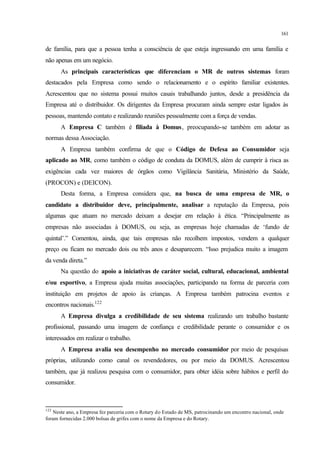 161
de família, para que a pessoa tenha a consciência de que esteja ingressando em uma família e
não apenas em um negócio.
As principais características que diferenciam o MR de outros sistemas foram
destacados pela Empresa como sendo o relacionamento e o espírito familiar existentes.
Acrescentou que no sistema possui muitos casais trabalhando juntos, desde a presidência da
Empresa até o distribuidor. Os dirigentes da Empresa procuram ainda sempre estar ligados às
pessoas, mantendo contato e realizando reuniões pessoalmente com a força de vendas.
A Empresa C também é filiada à Domus, preocupando-se também em adotar as
normas dessa Associação.
A Empresa também confirma de que o Código de Defesa ao Consumidor seja
aplicado ao MR, como também o código de conduta da DOMUS, além de cumprir à risca as
exigências cada vez maiores de órgãos como Vigilância Sanitária, Ministério da Saúde,
(PROCON) e (DEICON).
Desta forma, a Empresa considera que, na busca de uma empresa de MR, o
candidato a distribuidor deve, principalmente, analisar a reputação da Empresa, pois
algumas que atuam no mercado deixam a desejar em relação à ética. “Principalmente as
empresas não associadas à DOMUS, ou seja, as empresas hoje chamadas de ‘fundo de
quintal’.” Comentou, ainda, que tais empresas não recolhem impostos, vendem a qualquer
preço ou ficam no mercado dois ou três anos e desaparecem. “Isso prejudica muito a imagem
da venda direta.”
Na questão do apoio a iniciativas de caráter social, cultural, educacional, ambiental
e/ou esportivo, a Empresa ajuda muitas associações, participando na forma de parceria com
instituição em projetos de apoio às crianças. A Empresa também patrocina eventos e
encontros nacionais.122
A Empresa divulga a credibilidade de seu sistema realizando um trabalho bastante
profissional, passando uma imagem de confiança e credibilidade perante o consumidor e os
interessados em realizar o trabalho.
A Empresa avalia seu desempenho no mercado consumidor por meio de pesquisas
próprias, utilizando como canal os revendedores, ou por meio da DOMUS. Acrescentou
também, que já realizou pesquisa com o consumidor, para obter idéia sobre hábitos e perfil do
consumidor.
122
Neste ano, a Empresa fez parceria com o Rotary do Estado de MS, patrocinando um encontro nacional, onde
foram fornecidas 2.000 bolsas de grifes com o nome da Empresa e do Rotary.
 