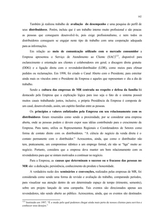 162
Também já realizou trabalho de avaliação do desempenho e uma pesquisa do perfil de
seus distribuidores. Porém, incluiu que é um trabalho interno muito profissional e são poucas
as pessoas que conseguem desenvolvê-lo, pois exige profissionalismo, e nem todos os
distribuidores conseguem se engajar neste tipo de trabalho com uma cooperação adequada
para as informações.
Em relação ao meio de comunicação utilizado com o mercado consumidor a
Empresa apresentou o Serviço de Atendimento ao Cliente (SAC)123
, disponível para
esclarecimento e orientação aos clientes e colaboradores em geral; a discagem direta gratuita
(DDG) e a ligação direta com o revendedor/distribuidor (LDR), como meios para efetuar
pedidos ou reclamações. Em 1998, foi criado o Canal Aberto com o Presidente, para estreitar
ainda mais os vínculos entre o Presidente da Empresa e aqueles que representam o dia a dia de
trabalho.
Sendo a cultura das empresas de MR centrada no respeito e defesa da família foi
destacado pela Empresa que a explicação lógica para isso seja o fato de o sistema possuir
muitos casais trabalhando juntos, inclusive, a própria Presidência da Empresa é composta de
um casal, desenvolvendo, assim, um espírito familiar entre as pessoas.
Os princípios e valores enfatizados pela Empresa em seu relacionamento com os
distribuidores foram resumidos como sendo a proximidade, por se considerar uma empresa
aberta, onde as pessoas podem e devem expor suas idéias contribuindo para o crescimento da
Empresa. Para tanto, utiliza os Representantes Regionais e Coordenadores de Setores como
forma de contato direto com os distribuidores. “A ciência do negócio da venda direta é o
contato permanente com o distribuidor.” Acrescentou, ainda, que como o distribuidor não
tem, praticamente, um compromisso idêntico a um emprego formal, ele não se “liga” muito ao
negócio. Portanto, considera que a empresa deva manter um bom relacionamento com os
revendedores para que se sintam motivados a continuar no negócio.
Para a Empresa, as causas que determinam o sucesso ou o fracasso das pessoas no
MR são: a dedicação, persistência, conhecimento do produto e honestidade.
A verdadeira razão dos seminários e convenções, realizados pelas empresas de MR, foi
considerada como sendo uma forma de revisão e avaliação do trabalho, comparando períodos,
para visualizar sua atenção dentro de um determinado espaço de tempo (trimestre, semestre),
sobre um projeto lançado de uma campanha. Tais eventos são direcionados apenas aos
revendedores, não sendo aberto ao público. Acrescentou, ainda, que os eventos são destinados
123
Instituído em 1997. “É o modo pelo qual podemos chegar ainda mais perto de nossos clientes para ouvi-los e
conhecer seus desejos.”
 